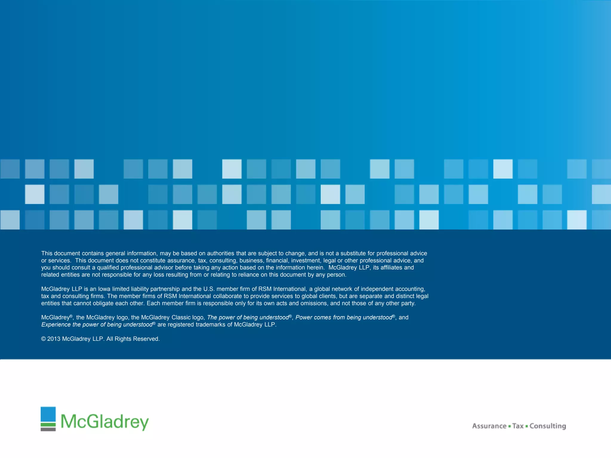 © 2012 McGladrey © 2014 McGladrey LLLLPP.. AAlll RRiigghhttss RReesseerrvveedd.. 
This document contains general information, may be based on authorities that are subject to change, and is not a substitute for professional advice 
or services. This document does not constitute assurance, tax, consulting, business, financial, investment, legal or other professional advice, and 
you should consult a qualified professional advisor before taking any action based on the information herein. McGladrey LLP, its affiliates and 
related entities are not responsible for any loss resulting from or relating to reliance on this document by any person. 
This document contains general information, may be based on authorities that are subject to change, and is not a substitute for professional advice 
or services. This document does not constitute assurance, tax, consulting, business, financial, investment, legal or other professional advice, and 
you should consult a qualified professional advisor before taking any action based on the information herein. McGladrey LLP, its affiliates and 
related entities are not responsible for any loss resulting from or relating to reliance on this document by any person. 
McGladrey LLP is an Iowa limited liability partnership and the U.S. member firm of RSM International, a global network of independent accounting, 
tax and consulting firms. The member firms of RSM International collaborate to provide services to global clients, but are separate and distinct legal 
entities that cannot obligate each other. Each member firm is responsible only for its own acts and omissions, and not those of any other party. 
McGladrey LLP is an Iowa limited liability partnership and the U.S. member firm of RSM International, a global network of independent accounting, 
tax and consulting firms. The member firms of RSM International collaborate to provide services to global clients, but are separate and distinct legal 
entities that cannot obligate each other. Each member firm is responsible only for its own acts and omissions, and not those of any other party. 
McGladrey®, the McGladrey logo, the McGladrey Classic logo, The power of being understood®, Power comes from being understood®, and 
Experience the power of being understood® are registered trademarks of McGladrey LLP. 
McGladrey®, the McGladrey logo, the McGladrey Classic logo, The power of being understood®, Power comes from being understood®, and 
Experience the power of being understood® are registered trademarks of McGladrey LLP. 
© 2014 McGladrey LLP. All Rights Reserved. 
© 2013 McGladrey LLP. All Rights Reserved. 
