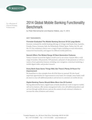 2014 Global Mobile Banking Functionality 
Benchmark 
by Peter Wannemacher and Stephen Walker, July 17, 2014 
Forrester Research, Inc., 60 Acorn Park Drive, Cambridge, MA 02140 USA 
Tel: +1 617.613.6000 | Fax: +1 617.613.5000 | www.forrester.com 
For: eBusiness & 
Channel Strategy 
Professionals 
Key Takeaways 
Forrester Evaluated The Mobile Banking Services Of 32 Large Banks 
Forrester evaluated the mobile banking offerings of 32 large retail banks from Australia, 
Canada, France, Germany, Italy, the Netherlands, Poland, Spain, Turkey, the UK, and 
the US. Our evaluation criteria cover a range of topics including account information, 
transaction functionality, and support for different mobile platforms. 
Garanti Offers The Widest Range Of Next-Generation Features 
Turkey’s Garanti received the highest overall score in our review. Garanti offers a wide 
range of transfers, bill payments, P2P payments, and point-of-sale payments as well as a 
variety of next-generation features, including voice navigation, contextual marketing, a 
mobile digital wallet, and product research. 
Every Bank Does Some Things Well, But There’s Plenty Of Room For 
Improvement 
We found best-in-class examples from all of the firms we assessed. We also found 
important opportunities for improvement at every bank. For example, many banks could 
do more to cross-sell additional products and services to customers on mobile devices. 
Digital Banking Teams Should Make More Use Of Context 
Having delivered the basics, digital teams at banks should now work to improve mobile 
self-service features, offer money management tools, cross-sell additional products and 
services through mobile devices, and use the context of each customer’s situation to 
increase the value of features and content. 
 