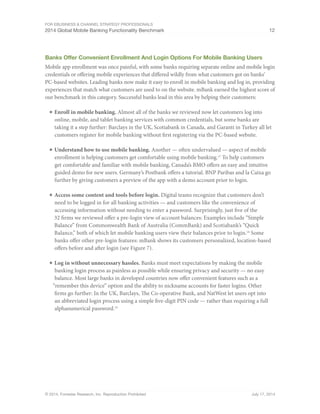 For eBusiness  Channel Strategy Professionals 
2014 Global Mobile Banking Functionality Benchmark 12 
Banks Offer Convenient Enrollment And Login Options For Mobile Banking Users 
Mobile app enrollment was once painful, with some banks requiring separate online and mobile login 
credentials or offering mobile experiences that differed wildly from what customers got on banks’ 
PC-based websites. Leading banks now make it easy to enroll in mobile banking and log in, providing 
experiences that match what customers are used to on the website. mBank earned the highest score of 
our benchmark in this category. Successful banks lead in this area by helping their customers: 
■ Enroll in mobile banking. Almost all of the banks we reviewed now let customers log into 
online, mobile, and tablet banking services with common credentials, but some banks are 
taking it a step further: Barclays in the UK, Scotiabank in Canada, and Garanti in Turkey all let 
customers register for mobile banking without first registering via the PC-based website. 
■ Understand how to use mobile banking. Another — often undervalued — aspect of mobile 
enrollment is helping customers get comfortable using mobile banking.17 To help customers 
get comfortable and familiar with mobile banking, Canada’s BMO offers an easy and intuitive 
guided demo for new users. Germany’s Postbank offers a tutorial. BNP Paribas and la Caixa go 
further by giving customers a preview of the app with a demo account prior to login. 
■ Access some content and tools before login. Digital teams recognize that customers don’t 
need to be logged in for all banking activities — and customers like the convenience of 
accessing information without needing to enter a password. Surprisingly, just five of the 
32 firms we reviewed offer a pre-login view of account balances: Examples include “Simple 
Balance” from Commonwealth Bank of Australia (CommBank) and Scotiabank’s “Quick 
Balance,” both of which let mobile banking users view their balances prior to login.18 Some 
banks offer other pre-login features: mBank shows its customers personalized, location-based 
offers before and after login (see Figure 7). 
■ Log in without unnecessary hassles. Banks must meet expectations by making the mobile 
banking login process as painless as possible while ensuring privacy and security — no easy 
balance. Most large banks in developed countries now offer convenient features such as a 
“remember this device” option and the ability to nickname accounts for faster logins. Other 
firms go further: In the UK, Barclays, The Co-operative Bank, and NatWest let users opt into 
an abbreviated login process using a simple five-digit PIN code — rather than requiring a full 
alphanumerical password.19 
© 2014, Forrester Research, Inc. Reproduction Prohibited July 17, 2014 
 