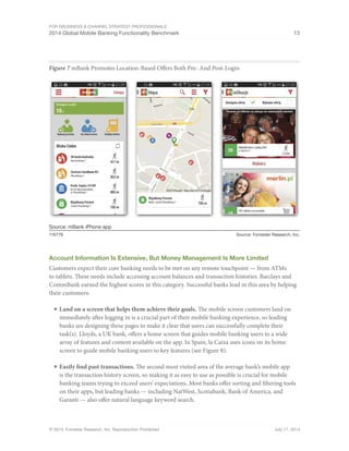For eBusiness  Channel Strategy Professionals 
2014 Global Mobile Banking Functionality Benchmark 13 
Figure 7 mBank Promotes Location-Based Offers Both Pre- And Post-Login 
Source: mBank iPhone app 
116779 Source: Forrester Research, Inc. 
Account Information Is Extensive, But Money Management Is More Limited 
Customers expect their core banking needs to be met on any remote touchpoint — from ATMs 
to tablets. These needs include accessing account balances and transaction histories. Barclays and 
CommBank earned the highest scores in this category. Successful banks lead in this area by helping 
their customers: 
■ Land on a screen that helps them achieve their goals. The mobile screen customers land on 
immediately after logging in is a crucial part of their mobile banking experience, so leading 
banks are designing these pages to make it clear that users can successfully complete their 
task(s). Lloyds, a UK bank, offers a home screen that guides mobile banking users to a wide 
array of features and content available on the app. In Spain, la Caixa uses icons on its home 
screen to guide mobile banking users to key features (see Figure 8). 
■ Easily find past transactions. The second most visited area of the average bank’s mobile app 
is the transaction history screen, so making it as easy to use as possible is crucial for mobile 
banking teams trying to exceed users’ expectations. Most banks offer sorting and filtering tools 
on their apps, but leading banks — including NatWest, Scotiabank, Bank of America, and 
Garanti — also offer natural language keyword search. 
© 2014, Forrester Research, Inc. Reproduction Prohibited July 17, 2014 
 