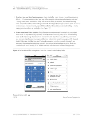 For eBusiness  Channel Strategy Professionals 
2014 Global Mobile Banking Functionality Benchmark 14 
■ Receive, view, and store key documents. Many banks lag when it comes to mobile document 
delivery — letting customers view and save bills, monthly statements, and other documents.20 
Leading firms in our benchmark show how it can be done: Scotiabank lets mobile banking 
users view and save bills and monthly statements. Barclays offers a digital “cloud” vault in which 
customers can view statements, upload bills and other financial documents by taking a photo, 
tag documents, and set up reminders (see Figure 9).21 
■ Better understand their finances. Digital money management will ultimately be embedded 
at the heart of digital banking.22 Just five of the 32 mobile banking services we reviewed help 
users track and manage their finances. European banks stood out here, offering convenient 
and relevant digital money management features within their smartphone apps, with Garanti, 
Société Générale, BNP Paribas, and Postbank among the best. For example, Garanti’s app 
automatically categorizes spending and uses this and any scheduled payments to show the 
customer how much money he or she has left until the end of the month (see Figure 10). 
Figure 8 La Caixa Provides Strong Cues From The Home Screen To Key Tasks 
Source: la Caixa mobile app 
116779 Source: Forrester Research, Inc. 
© 2014, Forrester Research, Inc. Reproduction Prohibited July 17, 2014 
 