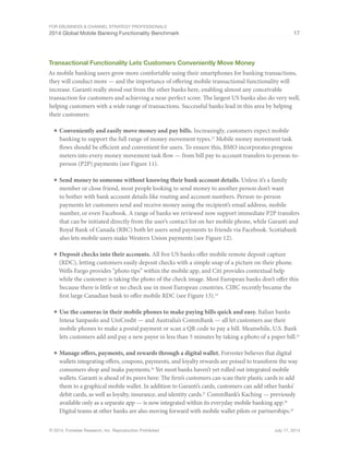 For eBusiness  Channel Strategy Professionals 
2014 Global Mobile Banking Functionality Benchmark 17 
Transactional Functionality Lets Customers Conveniently Move Money 
As mobile banking users grow more comfortable using their smartphones for banking transactions, 
they will conduct more — and the importance of offering mobile transactional functionality will 
increase. Garanti really stood out from the other banks here, enabling almost any conceivable 
transaction for customers and achieving a near-perfect score. The largest US banks also do very well, 
helping customers with a wide range of transactions. Successful banks lead in this area by helping 
their customers: 
■ Conveniently and easily move money and pay bills. Increasingly, customers expect mobile 
banking to support the full range of money movement types.23 Mobile money movement task 
flows should be efficient and convenient for users. To ensure this, BMO incorporates progress 
meters into every money movement task flow — from bill pay to account transfers to person-to-person 
(P2P) payments (see Figure 11). 
■ Send money to someone without knowing their bank account details. Unless it’s a family 
member or close friend, most people looking to send money to another person don’t want 
to bother with bank account details like routing and account numbers. Person-to-person 
payments let customers send and receive money using the recipient’s email address, mobile 
number, or even Facebook. A range of banks we reviewed now support immediate P2P transfers 
that can be initiated directly from the user’s contact list on her mobile phone, while Garanti and 
Royal Bank of Canada (RBC) both let users send payments to friends via Facebook. Scotiabank 
also lets mobile users make Western Union payments (see Figure 12). 
■ Deposit checks into their accounts. All five US banks offer mobile remote deposit capture 
(RDC), letting customers easily deposit checks with a simple snap of a picture on their phone. 
Wells Fargo provides “photo tips” within the mobile app, and Citi provides contextual help 
while the customer is taking the photo of the check image. Most European banks don’t offer this 
because there is little or no check use in most European countries. CIBC recently became the 
first large Canadian bank to offer mobile RDC (see Figure 13).24 
■ Use the cameras in their mobile phones to make paying bills quick and easy. Italian banks 
Intesa Sanpaolo and UniCredit — and Australia’s CommBank — all let customers use their 
mobile phones to make a postal payment or scan a QR code to pay a bill. Meanwhile, U.S. Bank 
lets customers add and pay a new payee in less than 5 minutes by taking a photo of a paper bill.25 
■ Manage offers, payments, and rewards through a digital wallet. Forrester believes that digital 
wallets integrating offers, coupons, payments, and loyalty rewards are poised to transform the way 
consumers shop and make payments.26 Yet most banks haven’t yet rolled out integrated mobile 
wallets. Garanti is ahead of its peers here: The firm’s customers can scan their plastic cards to add 
them to a graphical mobile wallet. In addition to Garanti’s cards, customers can add other banks’ 
debit cards, as well as loyalty, insurance, and identity cards.27 CommBank’s Kaching — previously 
available only as a separate app — is now integrated within its everyday mobile banking app.28 
Digital teams at other banks are also moving forward with mobile wallet pilots or partnerships.29 
© 2014, Forrester Research, Inc. Reproduction Prohibited July 17, 2014 
 