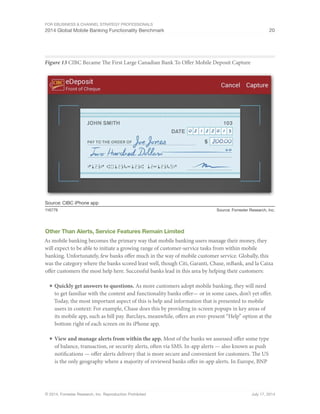 For eBusiness  Channel Strategy Professionals 
2014 Global Mobile Banking Functionality Benchmark 20 
Figure 13 CIBC Became The First Large Canadian Bank To Offer Mobile Deposit Capture 
Source: CIBC iPhone app 
116779 Source: Forrester Research, Inc. 
Other Than Alerts, Service Features Remain Limited 
As mobile banking becomes the primary way that mobile banking users manage their money, they 
will expect to be able to initiate a growing range of customer-service tasks from within mobile 
banking. Unfortunately, few banks offer much in the way of mobile customer service. Globally, this 
was the category where the banks scored least well, though Citi, Garanti, Chase, mBank, and la Caixa 
offer customers the most help here. Successful banks lead in this area by helping their customers: 
■ Quickly get answers to questions. As more customers adopt mobile banking, they will need 
to get familiar with the content and functionality banks offer— or in some cases, don’t yet offer. 
Today, the most important aspect of this is help and information that is presented to mobile 
users in context: For example, Chase does this by providing in-screen popups in key areas of 
its mobile app, such as bill pay. Barclays, meanwhile, offers an ever-present “Help” option at the 
bottom right of each screen on its iPhone app. 
■ View and manage alerts from within the app. Most of the banks we assessed offer some type 
of balance, transaction, or security alerts, often via SMS. In-app alerts — also known as push 
notifications — offer alerts delivery that is more secure and convenient for customers. The US 
is the only geography where a majority of reviewed banks offer in-app alerts. In Europe, BNP 
© 2014, Forrester Research, Inc. Reproduction Prohibited July 17, 2014 
 