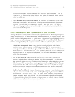 For eBusiness  Channel Strategy Professionals 
2014 Global Mobile Banking Functionality Benchmark 21 
Paribas, Société Générale, mBank, UniCredit, and Garanti also offer in-app alerts. Chase, la 
Caixa, and BBVA, meanwhile, let mobile banking users modify the alerts they receive directly 
within the mobile app. 
■ Search the entire app for content and features. As companies roll out more and more mobile 
features and content, users’ need for an easy way to find specific information or functionality 
increases.30 We predict that a growing number of banks — and other firms — will offer app-wide 
natural language search. In our benchmark, just one bank, Garanti, currently offers this 
service to mobile banking users. 
Cross-Channel Guidance Helps Customers Move To Other Touchpoints 
Although the share of customers who use mobile as their primary banking channel is growing, most 
mobile banking users still use other channels, and they are often looking for seamless guidance from 
mobile to another banking touchpoint. We looked at how well each bank’s downloadable iPhone app 
helps a customer move from the app to another touchpoint. BNP Paribas, CIBC, BMO, Chase, and 
NatWest do this particularly well. Successful banks lead in this area by helping their customers: 
■ Call the bank on the mobile phone. Digital banking teams should aim to make channel 
transitions as easy and convenient as possible for customers. All of the banks we assessed 
provide phone numbers on their iPhone apps, but the nature of their “contact us” content varies: 
mBank provides a Contact Us screen with a clean layout and prominent guidance to both phone 
and email options for the user. Garanti, meanwhile, is the only bank we reviewed to provide 
mobile chat within the app. 
■ Find an ATM or branch. Perhaps the most common cross-channel service interaction in 
banking is customers using a mobile app or site to guide them to a branch or ATM, and most 
large banks offer at least some type of branch or ATM location tool. Leaders are taking it further: 
Wells Fargo and BMO have introduced branch-appointment-scheduling tools. BMO’s offering is 
exceptional: With a few clicks on their smartphone, BMO customers can schedule a meeting to 
talk about products like mortgages or about their financial future more broadly (see Figure 14). 
■ Reach the bank’s social media streams. Certain consumer segments — especially the younger 
folks, who many banks want to court — show an affinity for integrating their connected devices 
into their social — and social media — lives.31 We looked at how well banks incorporate links 
to social media like Twitter and Facebook. CIBC, Garanti, la Caixa, National Australia Bank 
(NAB), Scotiabank, and Société Générale all provide clear, easy-to-find calls to action that lead 
mobile customers to their outlets on Facebook and Twitter. 
© 2014, Forrester Research, Inc. Reproduction Prohibited July 17, 2014 
 