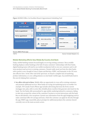 For eBusiness  Channel Strategy Professionals 
2014 Global Mobile Banking Functionality Benchmark 22 
Figure 14 BMO Offers An Excellent Branch Appointment Scheduling Tool 
Source: BMO iPhone app 
116779 Source: Forrester Research, Inc. 
Mobile Marketing Efforts Vary Widely By Country And Bank 
Today, mobile banking remains focused largely on serving existing customers. But as mobile 
banking displaces online banking as the hub of many customers’ relationships with their banks, 
digital banking teams will need to use mobile touchpoints both to win new customers and to sell 
more products and services to existing customers. Garanti really stood out from the other banks 
with a perfect score, though la Caixa in Spain and Barclays, HSBC, and Santander in the UK were 
also effective here. At the other end of the spectrum, we found a complete lack of marketing, 
product information, or cross-selling features on nine banks’ mobile apps. Successful banks lead in 
this area by helping their customers: 
■ See offers relevant to them. Mobile offers an opportunity to cross-sell to existing customers 
and promote additional services. More banks are trying out marketing tactics on mobile: For 
example, TD Canada Trust’s iPhone app includes advertising that touts the firm’s current 
mortgage rates, plus calls to action like clickable phone numbers that generate sales leads for the 
bank. Too few banks offer personalized in-app mobile marketing tailored to customers, failing 
to take into account the context of the customers’ location or recent interactions with the bank. 
But we did identify a few exceptions: Garanti uses information from the app’s budgeting tools to 
make contextual offers for savings and loans, which the customer can apply for directly through 
the app. BMO’s app, meanwhile, places prompts for additional products the customer doesn’t 
currently own on the main accounts screen. 
© 2014, Forrester Research, Inc. Reproduction Prohibited July 17, 2014 
 