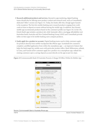 For eBusiness  Channel Strategy Professionals 
2014 Global Mobile Banking Functionality Benchmark 23 
■ Research additional products and services. Beyond in-app marketing, digital banking 
teams should also be offering more product content and research tools, such as CommBank’s 
dedicated “offers” section (see Figure 15). Today, few banks offer this, though again Garanti 
is the exception: The firm lets mobile banking users research products ranging from credit 
cards to loans to deposit accounts without leaving the mobile app. In addition, the iGaranti 
mobile app recommends products based on the customer’s profile (see Figure 16). In the UK, 
Lloyds Bank’s app includes a products tab, while Santander offers a mortgage affordability tool. 
Australian banks Australia and New Zealand Banking Group (ANZ) and CommBank provide 
tables on their apps to let mobile banking users compare products. 
■ Easily apply for a product or account. Digital banking teams need to help customers apply 
for products directly from mobile touchpoints like iPhone apps. Scotiabank lets customers 
complete a prefilled application from within the smartphone app — an impressive feature that 
helps the bank target key mobile users with particular product offers. Bank Millennium, mBank, 
la Caixa, and Garanti all let customers apply for a product via a smartphone app. mBank lets 
existing customers open a savings deposit account directly on the app in just two steps. 
Figure 15 Commonwealth Bank Of Australia Presents A Range Of Offers Within Its Mobile App 
Source: Commonwealth Bank of Australia iPhone app 
116779 Source: Forrester Research, Inc. 
© 2014, Forrester Research, Inc. Reproduction Prohibited July 17, 2014 
 