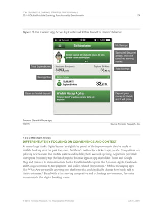 For eBusiness  Channel Strategy Professionals 
2014 Global Mobile Banking Functionality Benchmark 24 
Figure 16 The iGaranti App Serves Up Contextual Offers Based On Clients’ Behavior 
Total Expenditures 
Savings Box 
Open an iVadeli deposit 
Source: Garanti iPhone app 
My Savings 
Saving will become 
a habit, one click 
turns into earning 
money. 
Total Savings 
Deposit your 
money in iVadeli, 
and it will grow. 
116779 Source: Forrester Research, Inc. 
Recommendations 
Differentiate By Focusing On Convenience And Context 
At many large banks, digital teams can rightly be proud of the improvements they’ve made to 
mobile banking over the past few years. But there’s no time for a ticker-tape parade: Competitors are 
piloting new features like mobile wallets and mobile photo account opening. Apps from potential 
disruptors frequently top the list of popular finance apps on app stores like iTunes and Google 
Play and threaten to disintermediate banks. Established disruptors like Amazon, Apple, Facebook, 
and Google continue to test payment- and wallet-related propositions.32 Mobile messaging apps 
like WhatsApp are rapidly growing into platforms that could radically change how banks talk to 
their customers.33 Faced with a fast-moving competitive and technology environment, Forrester 
recommends that digital banking teams: 
© 2014, Forrester Research, Inc. Reproduction Prohibited July 17, 2014 
 