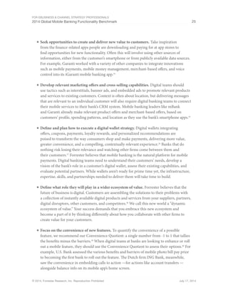 For eBusiness  Channel Strategy Professionals 
2014 Global Mobile Banking Functionality Benchmark 25 
■ Seek opportunities to create and deliver new value to customers. Take inspiration 
from the finance-related apps people are downloading and paying for at app stores to 
find opportunities for new functionality. Often this will involve using other sources of 
information, either from the customer’s smartphone or from publicly available data sources. 
For example, Garanti worked with a variety of other companies to integrate innovations 
such as mobile payments, mobile money management, merchant-based offers, and voice 
control into its iGaranti mobile banking app.34 
■ Develop relevant marketing offers and cross-selling capabilities. Digital teams should 
use tactics such as interstitials, banner ads, and embedded ads to promote relevant products 
and services to existing customers. Context is often about location, but delivering messages 
that are relevant to an individual customer will also require digital banking teams to connect 
their mobile services to their bank’s CRM system. Mobile banking leaders like mBank 
and Garanti already make relevant product offers and merchant-based offers, based on 
customers’ profile, spending patterns, and location as they use the bank’s smartphone apps.35 
■ Define and plan how to execute a digital wallet strategy. Digital wallets integrating 
offers, coupons, payments, loyalty rewards, and personalized recommendations are 
poised to transform the way consumers shop and make payments, delivering more value, 
greater convenience, and a compelling, contextually relevant experience.36 Banks that do 
nothing risk losing their relevance and watching other firms come between them and 
their customers.37 Forrester believes that mobile banking is the natural platform for mobile 
payments. Digital banking teams need to understand their customers’ needs, develop a 
vision of the bank’s role in a customer’s digital wallet, assess their existing capabilities, and 
evaluate potential partners. While wallets aren’t ready for prime time yet, the infrastructure, 
expertise, skills, and partnerships needed to deliver them will take time to build. 
■ Define what role they will play in a wider ecosystem of value. Forrester believes that the 
future of business is digital. Customers are assembling the solutions to their problems with 
a collection of instantly available digital products and services from your suppliers, partners, 
digital disruptors, other customers, and competitors.38 We call this new world a “dynamic 
ecosystem of value.” Your success demands that you embrace this new ecosystem and 
become a part of it by thinking differently about how you collaborate with other firms to 
create value for your customers. 
■ Focus on the convenience of new features. To quantify the convenience of a possible 
feature, we recommend our Convenience Quotient: a single number from -1 to 1 that tallies 
the benefits minus the barriers.39 When digital teams at banks are looking to enhance or roll 
out a mobile feature, they should use the Convenience Quotient to assess their options.40 For 
example, U.S. Bank assessed the various benefits and barriers of mobile photo bill pay prior 
to becoming the first bank to roll out the feature. The Dutch firm ING Bank, meanwhile, 
saw the convenience in embedding calls to action —for actions like account transfers — 
alongside balance info on its mobile app’s home screen. 
© 2014, Forrester Research, Inc. Reproduction Prohibited July 17, 2014 
 