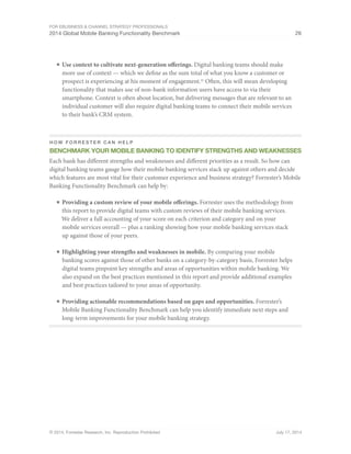 For eBusiness  Channel Strategy Professionals 
2014 Global Mobile Banking Functionality Benchmark 26 
■ Use context to cultivate next-generation offerings. Digital banking teams should make 
more use of context — which we define as the sum total of what you know a customer or 
prospect is experiencing at his moment of engagement.41 Often, this will mean developing 
functionality that makes use of non-bank information users have access to via their 
smartphone. Context is often about location, but delivering messages that are relevant to an 
individual customer will also require digital banking teams to connect their mobile services 
to their bank’s CRM system. 
HoW FORRESTER CAN HELP 
Benchmark Your Mobile Banking To Identify Strengths And Weaknesses 
Each bank has different strengths and weaknesses and different priorities as a result. So how can 
digital banking teams gauge how their mobile banking services stack up against others and decide 
which features are most vital for their customer experience and business strategy? Forrester’s Mobile 
Banking Functionality Benchmark can help by: 
■ Providing a custom review of your mobile offerings. Forrester uses the methodology from 
this report to provide digital teams with custom reviews of their mobile banking services. 
We deliver a full accounting of your score on each criterion and category and on your 
mobile services overall — plus a ranking showing how your mobile banking services stack 
up against those of your peers. 
■ Highlighting your strengths and weaknesses in mobile. By comparing your mobile 
banking scores against those of other banks on a category-by-category basis, Forrester helps 
digital teams pinpoint key strengths and areas of opportunities within mobile banking. We 
also expand on the best practices mentioned in this report and provide additional examples 
and best practices tailored to your areas of opportunity. 
■ Providing actionable recommendations based on gaps and opportunities. Forrester’s 
Mobile Banking Functionality Benchmark can help you identify immediate next steps and 
long-term improvements for your mobile banking strategy. 
© 2014, Forrester Research, Inc. Reproduction Prohibited July 17, 2014 
 