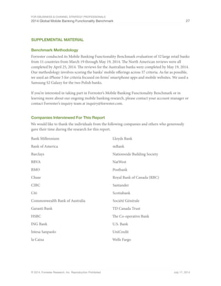 For eBusiness  Channel Strategy Professionals 
2014 Global Mobile Banking Functionality Benchmark 27 
Supplemental Material 
Benchmark Methodology 
Forrester conducted its Mobile Banking Functionality Benchmark evaluation of 32 large retail banks 
from 11 countries from March 19 through May 19, 2014. The North American reviews were all 
completed by April 25, 2014. The reviews for the Australian banks were completed by May 19, 2014. 
Our methodology involves scoring the banks’ mobile offerings across 37 criteria. As far as possible, 
we used an iPhone 5 for criteria focused on firms’ smartphone apps and mobile websites. We used a 
Samsung S2 Galaxy for the two Polish banks. 
If you’re interested in taking part in Forrester’s Mobile Banking Functionality Benchmark or in 
learning more about our ongoing mobile banking research, please contact your account manager or 
contact Forrester’s inquiry team at inquiry@forrester.com. 
Companies Interviewed For This Report 
We would like to thank the individuals from the following companies and others who generously 
gave their time during the research for this report. 
Bank Millennium 
Bank of America 
Barclays 
BBVA 
BMO 
Chase 
CIBC 
Citi 
Commonwealth Bank of Australia 
Garanti Bank 
HSBC 
ING Bank 
Intesa Sanpaolo 
la Caixa 
Lloyds Bank 
mBank 
Nationwide Building Society 
NatWest 
Postbank 
Royal Bank of Canada (RBC) 
Santander 
Scotiabank 
Société Générale 
TD Canada Trust 
The Co-operative Bank 
U.S. Bank 
UniCredit 
Wells Fargo 
© 2014, Forrester Research, Inc. Reproduction Prohibited July 17, 2014 
 