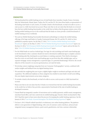For eBusiness  Channel Strategy Professionals 
2014 Global Mobile Banking Functionality Benchmark 28 
Endnotes 
1 We benchmarked the mobile banking services of retail banks from Australia, Canada, France, Germany, 
Italy, the Netherlands, Poland, Spain, Turkey, the UK, and the US. We chose these banks as representative of 
the leading retail banks in each country. To include a bank in the benchmark, we had to be able to access a 
real account or a fully functional test account. Please note that we do not claim that the banks we reviewed 
have the best mobile banking functionality in the world, but we believe that the group contains some of the 
leading mobile banking services in the world and that the banks we chose provide a useful benchmark of 
mobile banking services worldwide. 
2 We used our Mobile Banking Functionality Benchmark methodology to evaluate the mobile banking 
offerings of the large retail banks in Canada, Continental Europe, the UK, and the US, which we have 
published in separate reports. See the May 27, 2014, “2014 Canadian Mobile Banking Functionality 
Benchmark” report, see the May 27, 2014, “2014 US Mobile Banking Functionality Benchmark” report, see 
the June 23, 2014, “2014 European Mobile Banking Functionality Benchmark” report, and see the June 23, 
2014, “2014 UK Mobile Banking Functionality Benchmark” report. 
3 For the Polish banks we used an Android app. Our logic for only including each bank’s main banking app 
in the benchmark is that a customer should not need to download an additional app to complete common 
retail banking tasks like checking his account balance or making a payment. Note that by choosing to 
base the review on each bank’s main retail banking app, we put firms that offer multiple apps, such as 
separate mortgage, money management, or payment apps, at a potential disadvantage. However, the overall 
objective of this research is to uncover good practices, not rank the banks. 
4 We develop custom weightings using data from our Consumer Technographics® surveys, combined with 
analyst insights and feedback from our digital banking clients. 
5 We amended the weighting this year to give a slightly higher weight to enrolment and login and sales and 
acquisition. The additional emphasis on these categories has resulted in some banks’ overall scores falling 
this year despite improvements across many categories. 
6 To include a bank in the benchmark, we had to be able to access a real account or a fully functional test 
account. 
7 Please note that we do not claim that the 32 banks we reviewed have the best mobile banking functionality 
in the world, but we believe they provide a representative benchmark of the state of mobile banking in 
developed economies. 
8 Garanti Bank has integrated a number of innovations such as mobile payments, mobile money management, 
merchant-based offers, and voice control into its mobile banking app, iGaranti, which was launched in May 
2013. Read this report to learn more about the process of revamping the mobile banking experience. See the 
January 8, 2014, “Case Study: iGaranti Reimagines The Mobile Banking Experience” report. 
9 On June 4, 2013, Poland’s mBank launched a revolutionary new online banking platform. The platform 
delivers a new generation of digital banking, with a mix of customer-centric interfaces, advanced and 
integrated money management features, quick search, gamification, real-time customer relationship 
© 2014, Forrester Research, Inc. Reproduction Prohibited July 17, 2014 
 