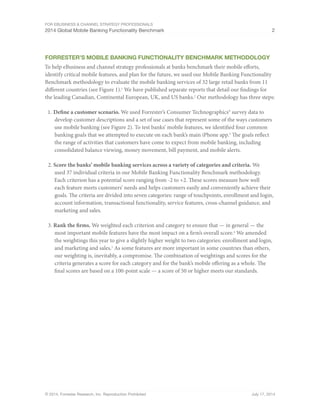 For eBusiness & Channel Strategy Professionals 
2014 Global Mobile Banking Functionality Benchmark 2 
Forrester’s Mobile Banking Functionality Benchmark Methodology 
To help eBusiness and channel strategy professionals at banks benchmark their mobile efforts, 
identify critical mobile features, and plan for the future, we used our Mobile Banking Functionality 
Benchmark methodology to evaluate the mobile banking services of 32 large retail banks from 11 
different countries (see Figure 1).1 We have published separate reports that detail our findings for 
the leading Canadian, Continental European, UK, and US banks.2 Our methodology has three steps: 
1. Define a customer scenario. We used Forrester’s Consumer Technographics® survey data to 
develop customer descriptions and a set of use cases that represent some of the ways customers 
use mobile banking (see Figure 2). To test banks’ mobile features, we identified four common 
banking goals that we attempted to execute on each bank’s main iPhone app.3 The goals reflect 
the range of activities that customers have come to expect from mobile banking, including 
consolidated balance viewing, money movement, bill payment, and mobile alerts. 
2. Score the banks’ mobile banking services across a variety of categories and criteria. We 
used 37 individual criteria in our Mobile Banking Functionality Benchmark methodology. 
Each criterion has a potential score ranging from -2 to +2. These scores measure how well 
each feature meets customers’ needs and helps customers easily and conveniently achieve their 
goals. The criteria are divided into seven categories: range of touchpoints, enrollment and login, 
account information, transactional functionality, service features, cross-channel guidance, and 
marketing and sales. 
3. Rank the firms. We weighted each criterion and category to ensure that — in general — the 
most important mobile features have the most impact on a firm’s overall score.4 We amended 
the weightings this year to give a slightly higher weight to two categories: enrollment and login, 
and marketing and sales.5 As some features are more important in some countries than others, 
our weighting is, inevitably, a compromise. The combination of weightings and scores for the 
criteria generates a score for each category and for the bank’s mobile offering as a whole. The 
final scores are based on a 100-point scale — a score of 50 or higher meets our standards. 
© 2014, Forrester Research, Inc. Reproduction Prohibited July 17, 2014 
 