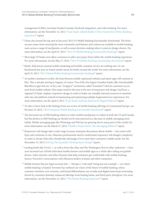 For eBusiness  Channel Strategy Professionals 
2014 Global Mobile Banking Functionality Benchmark 29 
management (CRM), merchant-funded rewards, Facebook integration, and video banking. For more 
information, see the November 12, 2013, “Case Study: mBank Builds A Next-Generation Online Banking 
Experience” report. 
10 Chase also earned the top spot in last year’s 2013 US Mobile Banking Functionality Benchmark. The firm’s 
success comes from ensuring the most commonly used features and content are available to mobile banking 
users across a range of touchpoints, as well as smart decision-making when it comes to design choices. For 
more information, see the April 25, 2013, “2013 US Mobile Banking Functionality Rankings” report. 
11 Most large US banks now allow customers to add a new payee from within the mobile banking experience. 
For more information, see the May 27, 2014, “2014 US Mobile Banking Functionality Benchmark” report. 
12 Banks’ deficiencies around mobile marketing and mobile customer service are nothing new: In our 
benchmark last year we found similar issues for banks around the world. For more information, see the 
April 25, 2013, “2013 Global Mobile Banking Functionality Rankings” report. 
13 As mobile continues to evolve, the lines between mobile-optimized websites and native apps will continue to 
blur. This is already starting to happen, of course: Two of the five largest Canadian banks offer downloadable 
BlackBerry apps that are, in fact, just “wrappers” (sometimes called “launchers”) that let customers access 
each firm’s mobile website. One major trend in this area is the user of responsive web design: SunTrust, a 
regional US bank, employs responsive design in order to better use valuable internal resources to maintain 
only one web platform instead of maintaining and optimizing multiple fragmented user experiences. For 
more information, see the April 4, 2013, “Case Study: SunTrust Reboots Its Digital Platform” report. 
14 To take a closer look at the findings from our review of mobile banking offerings in Continental Europe, see 
the June 23, 2014, “2014 European Mobile Banking Functionality Benchmark” report. 
15 The decreased use of SMS banking relative to other mobile touchpoints is evident in both the US and Canada, 
but this decline in SMS banking use should not be misconstrued as a decrease in mobile messaging more 
widely. Mobile messaging apps like WhatsApp and WeChat are growing fast in many parts of the world. For 
more information, see the March 27, 2014, “Mobile’s Trojan Horse: The Messaging Platform” report. 
16 Responsive web design takes center stage in many enterprise discussions about mobile — but comes with 
hype and confusion in tow. eBusiness professionals need to understand responsive web design’s complexity 
in order to decide when they should take advantage of it to meet their customers’ mobile needs. See the 
November 13, 2013,“Solving The Quandary Of Responsive Design” report. 
17 Leading banks like USAA — as well as firms like eBay and The Washington Post in other industries — have 
seen increased use of both individual mobile features and mobile apps as a whole after rolling out guided 
demos, video tutorials, and other elements that help customers get comfortable with mobile banking. 
Source: Forrester’s conversations with eBusiness leaders at banks and other companies. 
18 Mobile features like pre-login account info — Westpac’s “cash tank” being just one example — are where 
mobile banking is headed. Forrester has outlined our vision of the future of mobile banking, where 
customer retention, new revenues, and brand differentiation are at stake and digital teams keep innovating, 
driven by consumer demand, enhanced offerings from leading banks, and third-party disruptors. For more 
information, see the November 12, 2012, “The Mobile Banking Imperative” report. 
© 2014, Forrester Research, Inc. Reproduction Prohibited July 17, 2014 
 