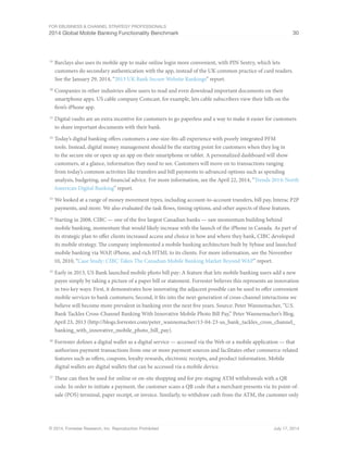 For eBusiness  Channel Strategy Professionals 
2014 Global Mobile Banking Functionality Benchmark 30 
19 Barclays also uses its mobile app to make online login more convenient, with PIN Sentry, which lets 
customers do secondary authentication with the app, instead of the UK common practice of card readers. 
See the January 29, 2014, “2013 UK Bank Secure Website Rankings” report. 
20 Companies in other industries allow users to read and even download important documents on their 
smartphone apps. US cable company Comcast, for example, lets cable subscribers view their bills on the 
firm’s iPhone app. 
21 Digital vaults are an extra incentive for customers to go paperless and a way to make it easier for customers 
to share important documents with their bank. 
22 Today’s digital banking offers customers a one-size-fits-all experience with poorly integrated PFM 
tools. Instead, digital money management should be the starting point for customers when they log in 
to the secure site or open up an app on their smartphone or tablet. A personalized dashboard will show 
customers, at a glance, information they need to see. Customers will move on to transactions ranging 
from today’s common activities like transfers and bill payments to advanced options such as spending 
analysis, budgeting, and financial advice. For more information, see the April 22, 2014, “Trends 2014: North 
American Digital Banking” report. 
23 We looked at a range of money movement types, including account-to-account transfers, bill pay, Interac P2P 
payments, and more. We also evaluated the task flows, timing options, and other aspects of these features. 
24 Starting in 2008, CIBC — one of the five largest Canadian banks — saw momentum building behind 
mobile banking, momentum that would likely increase with the launch of the iPhone in Canada. As part of 
its strategic plan to offer clients increased access and choice in how and where they bank, CIBC developed 
its mobile strategy. The company implemented a mobile banking architecture built by Sybase and launched 
mobile banking via WAP, iPhone, and rich HTML to its clients. For more information, see the November 
10, 2010, “Case Study: CIBC Takes The Canadian Mobile Banking Market Beyond WAP” report. 
25 Early in 2013, US Bank launched mobile photo bill pay: A feature that lets mobile banking users add a new 
payee simply by taking a picture of a paper bill or statement. Forrester believes this represents an innovation 
in two key ways: First, it demonstrates how innovating the adjacent possible can be used to offer convenient 
mobile services to bank customers; Second, it fits into the next-generation of cross-channel interactions we 
believe will become more prevalent in banking over the next five years. Source: Peter Wannemacher, “U.S. 
Bank Tackles Cross-Channel Banking With Innovative Mobile Photo Bill Pay,” Peter Wannemacher’s Blog, 
April 23, 2013 (http://blogs.forrester.com/peter_wannemacher/13-04-23-us_bank_tackles_cross_channel_ 
banking_with_innovative_mobile_photo_bill_pay). 
26 Forrester defines a digital wallet as a digital service — accessed via the Web or a mobile application — that 
authorizes payment transactions from one or more payment sources and facilitates other commerce-related 
features such as offers, coupons, loyalty rewards, electronic receipts, and product information. Mobile 
digital wallets are digital wallets that can be accessed via a mobile device. 
27 These can then be used for online or on-site shopping and for pre-staging ATM withdrawals with a QR 
code. In order to initiate a payment, the customer scans a QR code that a merchant presents via its point-of-sale 
(POS) terminal, paper receipt, or invoice. Similarly, to withdraw cash from the ATM, the customer only 
© 2014, Forrester Research, Inc. Reproduction Prohibited July 17, 2014 
 