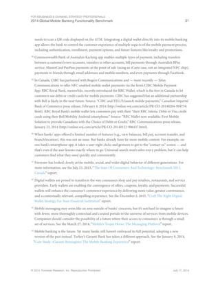 For eBusiness  Channel Strategy Professionals 
2014 Global Mobile Banking Functionality Benchmark 31 
needs to scan a QR code displayed on the ATM. Integrating a digital wallet directly into its mobile banking 
app allows the bank to control the customer experience of multiple aspects of the mobile payment process, 
including authentication, enrollment, payment options, and future features like loyalty and promotions. 
28 Commonwealth Bank of Australia’s Kaching app enables multiple types of payment, including transfers 
between a customer’s own accounts, transfers to other accounts, bill payments through Australia’s BPay 
service, MasterCard PayPass payments at the point of sale (using an iCarte case, not an integrated NFC chip), 
payments to friends through email addresses and mobile numbers, and even payments through Facebook. 
29 In Canada, CIBC has partnered with Rogers Communications and — more recently — Telus 
Communications to offer NFC-enabled mobile wallet payments via the firm’s CIBC Mobile Payment 
App. RBC Royal Bank, meanwhile, recently introduced the RBC Wallet, which is the first in Canada to let 
customers use debit or credit cards for mobile payments. CIBC has suggested that an additional partnership 
with Bell is likely in the near future. Source: “CIBC and TELUS launch mobile payments,” Canadian Imperial 
Bank of Commerce press release, February 4, 2014 (http://online.wsj.com/article/PR-CO-20140204-904734. 
html). RBC Royal Bank’s mobile wallet lets customers pay with their “their RBC Interac Debit or Visa credit 
cards using their Bell Mobility Android smartphone.” Source: “RBC Wallet now available: First Mobile 
Solution to provide Canadians with the Choice of Debit or Credit,” RBC Communications press release, 
January 22, 2014 (http://online.wsj.com/article/PR-CO-20140122-906437.html). 
30 When banks’ apps offered a limited number of features (e.g., view balances, bill pay, account transfer, and 
branch location), this was not an issue. But banks already have far more mobile content: For example, on 
one bank’s smartphone app, it takes a user eight clicks and gestures to get to the “contact us” screen — and 
that’s even if the user knows exactly where to go. Universal search won’t solve every problem, but it can help 
customers find what they need quickly and conveniently. 
31 Forrester has looked closely at the mobile, social, and wider digital behavior of different generations. For 
more information, see the July 23, 2013, “The State Of Consumers And Technology: Benchmark 2013, 
Canada” report. 
32 Digital wallets are poised to transform the way consumers shop and pay retailers, restaurants, and service 
providers. Early wallets are enabling the convergence of offers, coupons, loyalty, and payments. Successful 
wallets will enhance the consumer’s commerce experience by delivering more value, greater convenience, 
and a contextually relevant, compelling experience. See the December 2, 2013, “Craft The Right Digital 
Wallet Strategy For Your Financial Institution” report. 
33 Mobile messaging may seem like an area outside of banks’ concerns, but it’s not hard to imagine a future 
with fewer, more thoroughly contextual and curated portals to the universe of services from mobile devices. 
Companies should consider the possibility of a future where their access to consumers is through a small 
set of services. See the March 27, 2014, “Mobile’s Trojan Horse: The Messaging Platform” report. 
34 Mobile banking is the future. Yet many banks still haven’t embraced its full potential, adopting a new 
version of the past instead. Turkey’s Garanti Bank has taken a different approach. See the January 8, 2014, 
“Case Study: iGaranti Reimagines The Mobile Banking Experience” report. 
© 2014, Forrester Research, Inc. Reproduction Prohibited July 17, 2014 
 