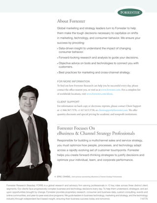 « 
About Forrester 
Global marketing and strategy leaders turn to Forrester to help 
them make the tough decisions necessary to capitalize on shifts 
in marketing, technology, and consumer behavior. We ensure your 
success by providing: 
n Data-driven insight to understand the impact of changing 
consumer behavior. 
n Forward-looking research and analysis to guide your decisions. 
n Objective advice on tools and technologies to connect you with 
customers. 
n Best practices for marketing and cross-channel strategy. 
for more information 
To find out how Forrester Research can help you be successful every day, please 
contact the office nearest you, or visit us at www.forrester.com. For a complete list 
of worldwide locations, visit www.forrester.com/about. 
Client support 
For information on hard-copy or electronic reprints, please contact Client Support 
at +1 866.367.7378, +1 617.613.5730, or clientsupport@forrester.com. We offer 
quantity discounts and special pricing for academic and nonprofit institutions. 
Forrester Focuses On 
eBusiness  Channel Strategy Professionals 
Responsible for building a multichannel sales and service strategy, 
you must optimize how people, processes, and technology adapt 
across a rapidly evolving set of customer touchpoints. Forrester 
helps you create forward-thinking strategies to justify decisions and 
optimize your individual, team, and corporate performance. 
ERIC CHANG, client persona representing eBusiness  Channel Strategy Professionals 
Forrester Research (Nasdaq: FORR) is a global research and advisory firm serving professionals in 13 key roles across three distinct client 
segments. Our clients face progressively complex business and technology decisions every day. To help them understand, strategize, and act 
upon opportunities brought by change, Forrester provides proprietary research, consumer and business data, custom consulting, events and 
online communities, and peer-to-peer executive programs. We guide leaders in business technology, marketing and strategy, and the technology 
industry through independent fact-based insight, ensuring their business success today and tomorrow. 116779 
