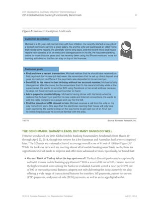 For eBusiness & Channel Strategy Professionals 
2014 Global Mobile Banking Functionality Benchmark 4 
Figure 2 Customer Description And Goals 
Customer description 
Michael is a 36-year-old married man with two children. He recently started a new job at 
a biotech company earning a good salary. He and his wife just purchased an older home 
that needs some repairs. He generally works long days, and the recent move and house 
repairs have created a lot of stress and disorganization in his life. He has been banking 
online for more than six years and has recently been using his iPhone more and more for 
banking activities so that he can stay on top of his nances. 
Customer goals 
• Find and view a recent transaction. Michael realizes that he should have received his 
rst paycheck for his new job last week. He remembers that he set up direct deposit and 
goes to check on his iPhone if the paycheck was deposited in his account yet. 
• Send $20 to his niece for her birthday without her account number. Michael is fairly 
disorganized after the move, but he remembers that it’s his niece’s birthday while at the 
supermarket. He wants to send her $20 using Facebook or her email address because 
he does not have her bank account number on hand. 
• Add a payee for mobile bill pay. Michael is having dinner with his family when he 
realizes that he hasn’t yet paid for his new cable and Internet connections. He wants to 
add the cable company as a payee and pay his rst bill. 
• Find the branch or ATM closest to him: Michael receives a call from his wife on his 
way home from work. She says that the electrician rewiring their house will only take 
cash payments. He wants to stop on the way home to get cash out of an ATM, but 
he needs help because he is not yet familiar with the area. 
116779 Source: Forrester Research, Inc. 
The Benchmark: Garanti Leads, But Many Banks Do Well 
Forrester conducted the 2014 Global Mobile Banking Functionality Benchmark from March 19 
through April 25, 2014, though our reviews for a few European and Australian banks were completed 
later.6 The 32 banks we reviewed achieved an average overall score of 61 out of 100 (see Figure 3).7 
While the banks we reviewed are meeting almost all of mobile banking users’ basic needs, there are 
opportunities for all banks to improve and offer more advanced services. Specifically, we found that: 
■ Garanti Bank of Turkey takes the top spot overall. Turkey’s Garanti performed exceptionally 
well with its new mobile banking app iGaranti.8 With a score of 80 out of 100, Garanti received 
the highest overall score among the banks we evaluated. Garanti scored a near-perfect 99 out 
of 100 in our transactional features category, not only delivering the basics superbly but also 
offering a wide range of transactional features for transfers, bill payments, person-to-person 
(P2P) payments, and point-of-sale (POS) payments, as well as an in-app digital wallet. 
© 2014, Forrester Research, Inc. Reproduction Prohibited July 17, 2014 
 