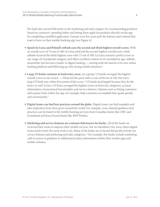 For eBusiness  Channel Strategy Professionals 
2014 Global Mobile Banking Functionality Benchmark 5 
The bank also earned full marks in the marketing and sales category by recommending products 
based on customers’ spending habits and letting them apply for products directly on the app 
by completing a prefilled application. Garanti even lets users pick the features and content they 
want to have on their mobile banking app (see Figure 4). 
■ Spain’s la Caixa and Poland’s mBank earn the second and third-highest overall scores. With 
an overall score of 74 out of 100, la Caixa achieved the second-highest overall score, while 
mBank received the third-highest score with 73 out of 100. La Caixa earned a perfect score in 
our range-of-touchpoints category and offers excellent content on its smartphone app. mBank, 
meanwhile, has become a leader in digital banking — starting with the launch of its new online 
banking platform and following up with strong mobile initiatives.9 
■ Large US banks continue to lead in key areas. As a group, US banks averaged the highest 
overall scores in our review — Chase led the pack with a score of 69 out of 100, but every 
large US bank was within five points of this score.10 US banks lead largely because they do the 
basics so well. In fact, US firms averaged the highest scores in three key categories: account 
information, transactional functionality, and service features. Options such as letting customers 
add a payee from within the app, for example, help customers accomplish their goals quickly 
and conveniently.11 
■ Digital teams can find best practices around the globe. Digital teams can find examples and 
take inspiration from their peers around the world. For example, cross-channel guidance best 
practices can be found in the mobile banking services from Canadian banks like CIBC and 
Scotiabank and from French banks like BNP Paribas. 
■ Marketing and service features are common deficiencies for banks. All of the banks we 
reviewed have room to improve their mobile services, but we identified a few areas where digital 
teams tend to have the most work to do. Many of the banks we reviewed did poorly in both our 
service features and marketing and sales categories.12 For example, few banks include marketing 
calls to action or guidance to additional product information within their mobile apps and 
mobile websites. 
© 2014, Forrester Research, Inc. Reproduction Prohibited July 17, 2014 
 