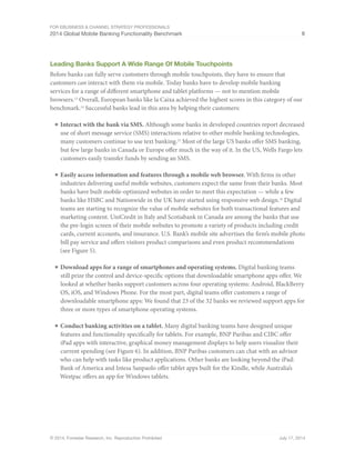 For eBusiness  Channel Strategy Professionals 
2014 Global Mobile Banking Functionality Benchmark 8 
Leading Banks Support A Wide Range Of Mobile Touchpoints 
Before banks can fully serve customers through mobile touchpoints, they have to ensure that 
customers can interact with them via mobile. Today banks have to develop mobile banking 
services for a range of different smartphone and tablet platforms — not to mention mobile 
browsers.13 Overall, European banks like la Caixa achieved the highest scores in this category of our 
benchmark.14 Successful banks lead in this area by helping their customers: 
■ Interact with the bank via SMS. Although some banks in developed countries report decreased 
use of short message service (SMS) interactions relative to other mobile banking technologies, 
many customers continue to use text banking.15 Most of the large US banks offer SMS banking, 
but few large banks in Canada or Europe offer much in the way of it. In the US, Wells Fargo lets 
customers easily transfer funds by sending an SMS. 
■ Easily access information and features through a mobile web browser. With firms in other 
industries delivering useful mobile websites, customers expect the same from their banks. Most 
banks have built mobile-optimized websites in order to meet this expectation — while a few 
banks like HSBC and Nationwide in the UK have started using responsive web design.16 Digital 
teams are starting to recognize the value of mobile websites for both transactional features and 
marketing content. UniCredit in Italy and Scotiabank in Canada are among the banks that use 
the pre-login screen of their mobile websites to promote a variety of products including credit 
cards, current accounts, and insurance. U.S. Bank’s mobile site advertises the firm’s mobile photo 
bill pay service and offers visitors product comparisons and even product recommendations 
(see Figure 5). 
■ Download apps for a range of smartphones and operating systems. Digital banking teams 
still prize the control and device-specific options that downloadable smartphone apps offer. We 
looked at whether banks support customers across four operating systems: Android, BlackBerry 
OS, iOS, and Windows Phone. For the most part, digital teams offer customers a range of 
downloadable smartphone apps: We found that 23 of the 32 banks we reviewed support apps for 
three or more types of smartphone operating systems. 
■ Conduct banking activities on a tablet. Many digital banking teams have designed unique 
features and functionality specifically for tablets. For example, BNP Paribas and CIBC offer 
iPad apps with interactive, graphical money management displays to help users visualize their 
current spending (see Figure 6). In addition, BNP Paribas customers can chat with an advisor 
who can help with tasks like product applications. Other banks are looking beyond the iPad: 
Bank of America and Intesa Sanpaolo offer tablet apps built for the Kindle, while Australia’s 
Westpac offers an app for Windows tablets. 
© 2014, Forrester Research, Inc. Reproduction Prohibited July 17, 2014 
 