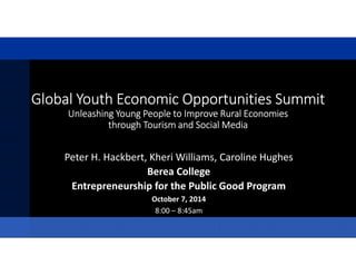 Global Youth Economic Opportunities SummitGlobal Youth Economic Opportunities SummitGlobal Youth Economic Opportunities SummitGlobal Youth Economic Opportunities Summit
UUUUnnnnlllleeeeaaaasssshhhhiiiinnnngggg YYYYoooouuuunnnngggg PPPPeeeeoooopppplllleeee ttttoooo IIIImmmmpppprrrroooovvvveeee RRRRuuuurrrraaaallll EEEEccccoooonnnnoooommmmiiiieeeessss
through Tourism and Social Mediathrough Tourism and Social Mediathrough Tourism and Social Mediathrough Tourism and Social Media
Peter H. Hackbert, Kheri Williams, Caroline Hughes
Berea College
Entrepreneurship for the Public Good Program
October 7, 2014
8:00 – 8:45am
 
