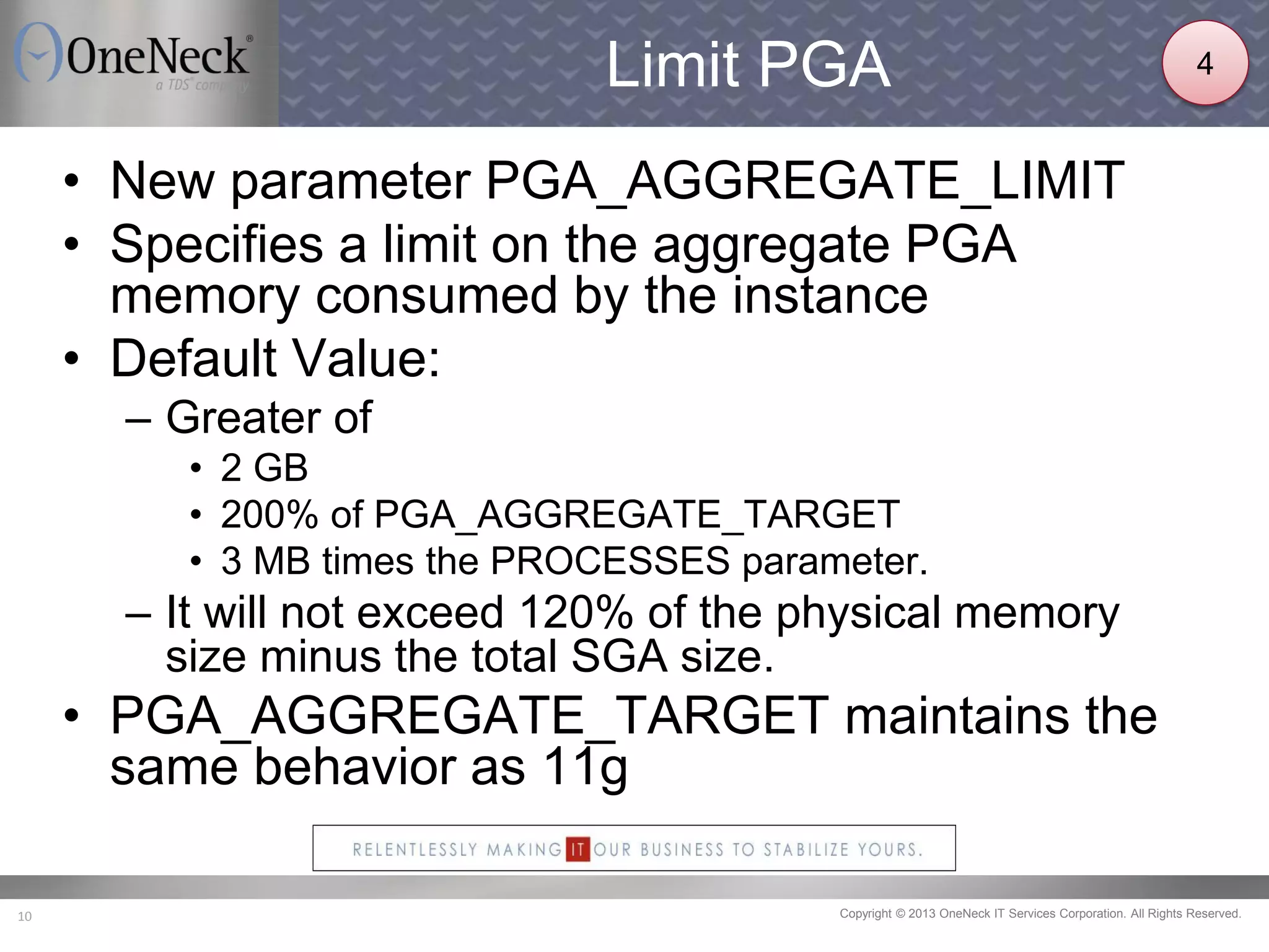 Copyright © 2013 OneNeck IT Services Corporation. All Rights Reserved.10
Limit PGA
• New parameter PGA_AGGREGATE_LIMIT
• Specifies a limit on the aggregate PGA
memory consumed by the instance
• Default Value:
– Greater of
• 2 GB
• 200% of PGA_AGGREGATE_TARGET
• 3 MB times the PROCESSES parameter.
– It will not exceed 120% of the physical memory
size minus the total SGA size.
• PGA_AGGREGATE_TARGET maintains the
same behavior as 11g
4
 