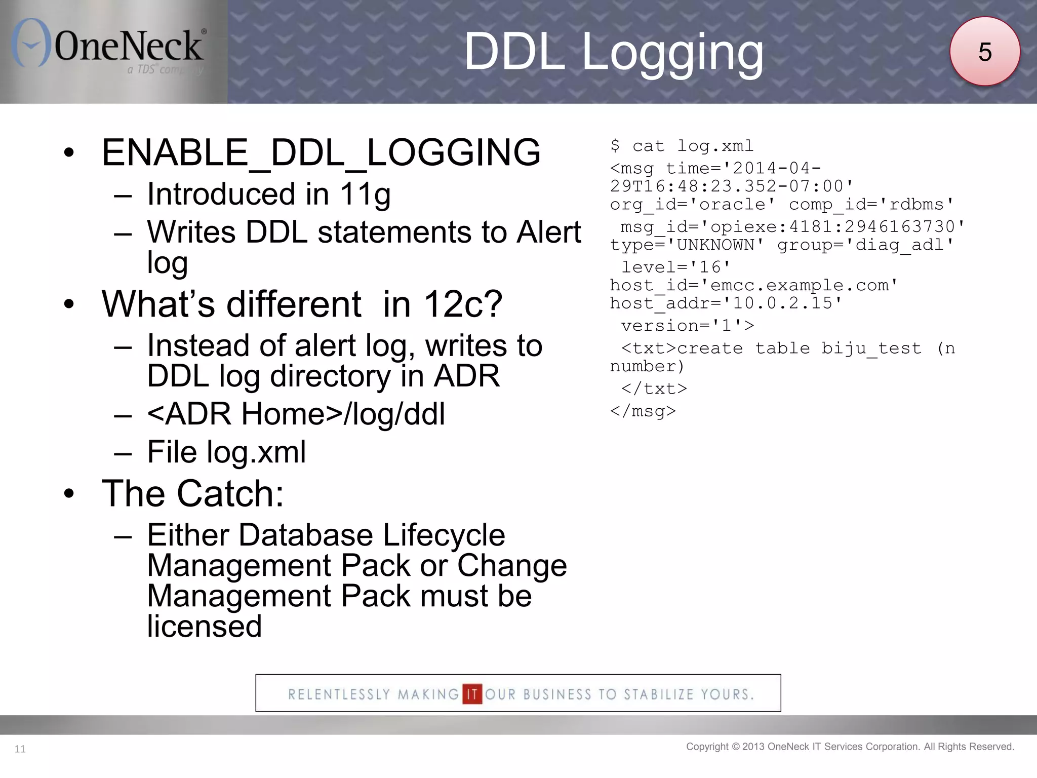 Copyright © 2013 OneNeck IT Services Corporation. All Rights Reserved.11
DDL Logging
• ENABLE_DDL_LOGGING
– Introduced in 11g
– Writes DDL statements to Alert
log
• What’s different in 12c?
– Instead of alert log, writes to
DDL log directory in ADR
– <ADR Home>/log/ddl
– File log.xml
• The Catch:
– Either Database Lifecycle
Management Pack or Change
Management Pack must be
licensed
$ cat log.xml
<msg time='2014-04-
29T16:48:23.352-07:00'
org_id='oracle' comp_id='rdbms'
msg_id='opiexe:4181:2946163730'
type='UNKNOWN' group='diag_adl'
level='16'
host_id='emcc.example.com'
host_addr='10.0.2.15'
version='1'>
<txt>create table biju_test (n
number)
</txt>
</msg>
5
 