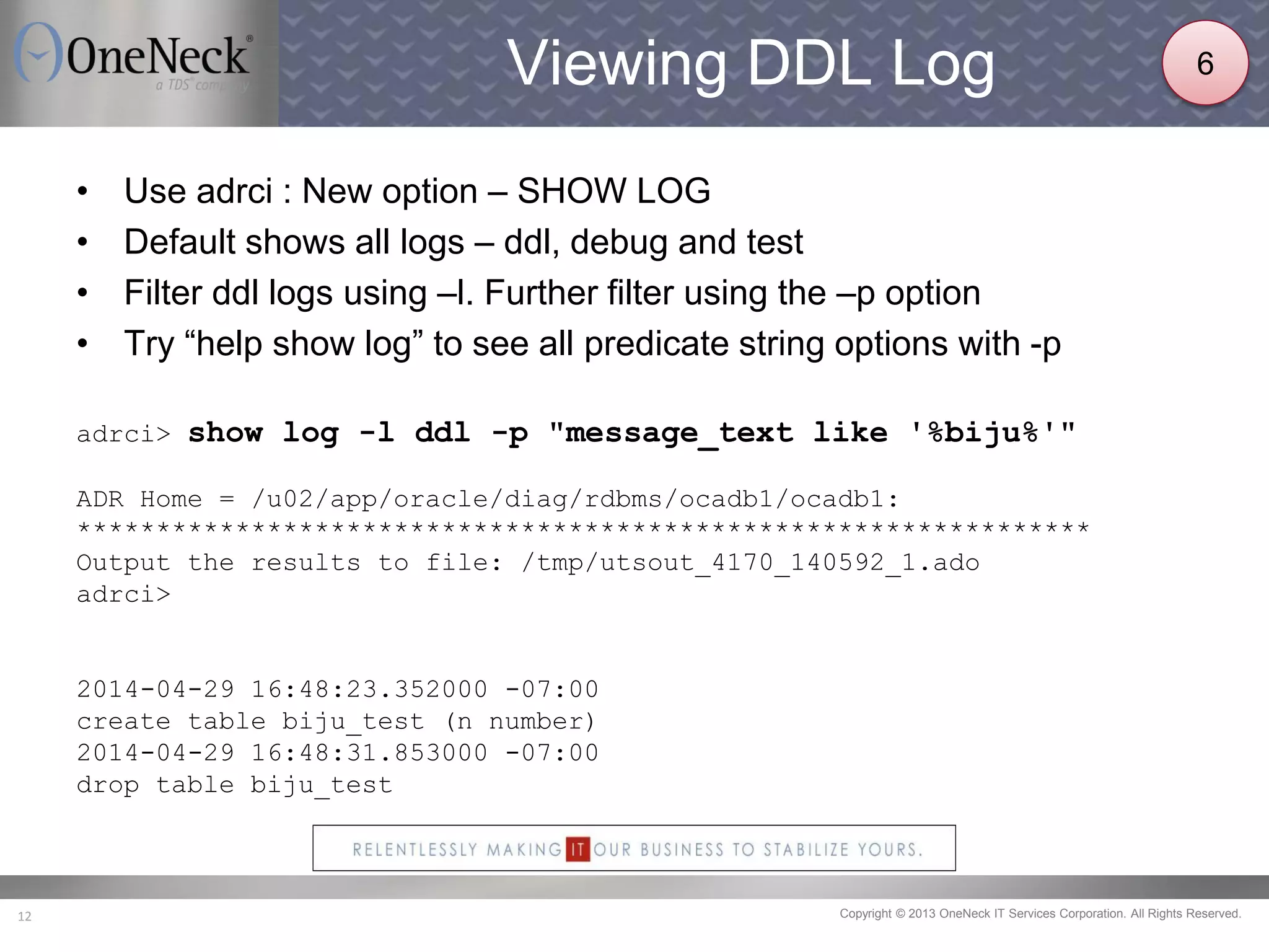 Copyright © 2013 OneNeck IT Services Corporation. All Rights Reserved.12
Viewing DDL Log
• Use adrci : New option – SHOW LOG
• Default shows all logs – ddl, debug and test
• Filter ddl logs using –l. Further filter using the –p option
• Try “help show log” to see all predicate string options with -p
adrci> show log -l ddl -p "message_text like '%biju%'"
ADR Home = /u02/app/oracle/diag/rdbms/ocadb1/ocadb1:
****************************************************************
Output the results to file: /tmp/utsout_4170_140592_1.ado
adrci>
2014-04-29 16:48:23.352000 -07:00
create table biju_test (n number)
2014-04-29 16:48:31.853000 -07:00
drop table biju_test
6
 