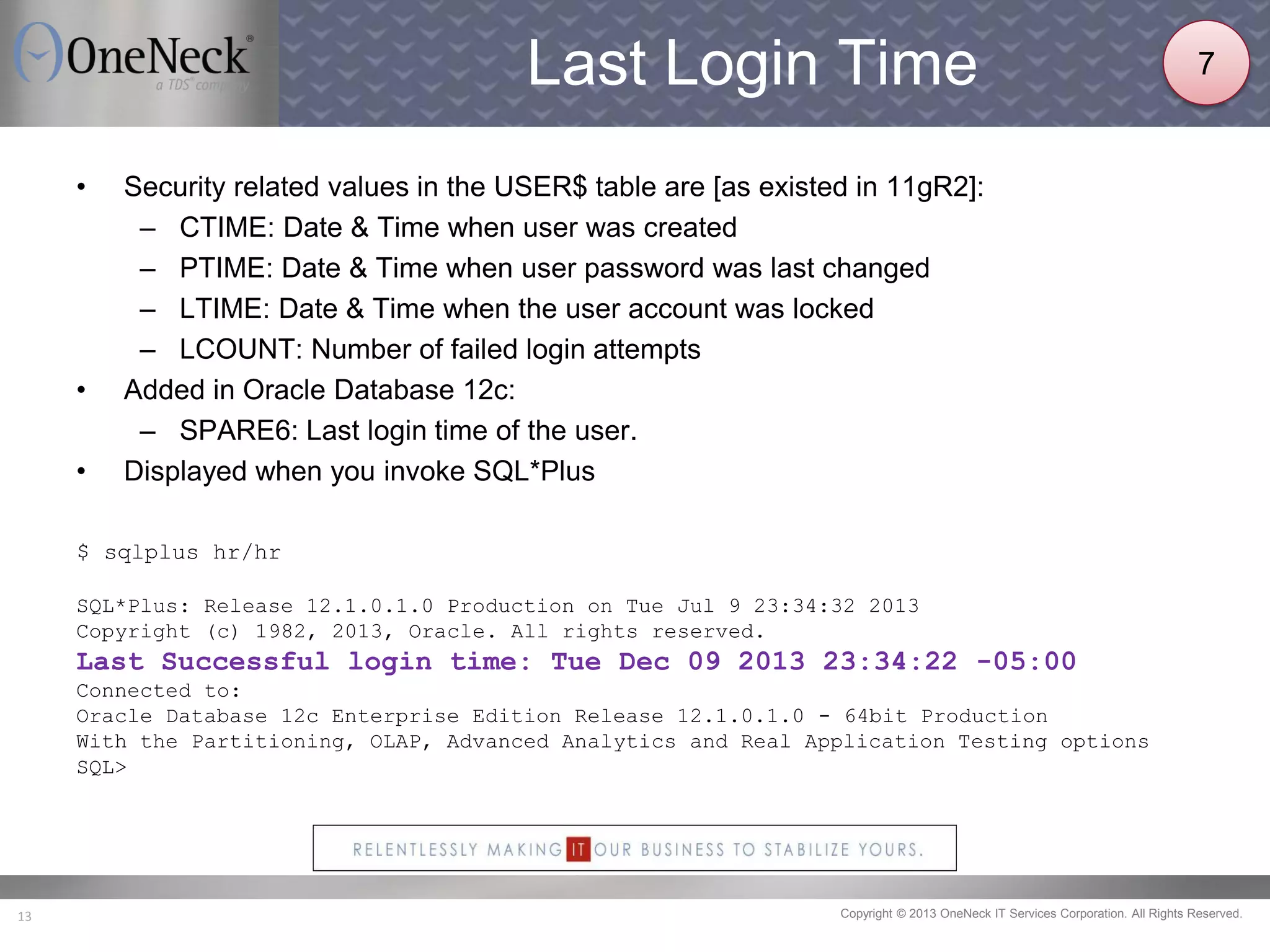 Copyright © 2013 OneNeck IT Services Corporation. All Rights Reserved.13
Last Login Time
• Security related values in the USER$ table are [as existed in 11gR2]:
– CTIME: Date & Time when user was created
– PTIME: Date & Time when user password was last changed
– LTIME: Date & Time when the user account was locked
– LCOUNT: Number of failed login attempts
• Added in Oracle Database 12c:
– SPARE6: Last login time of the user.
• Displayed when you invoke SQL*Plus
$ sqlplus hr/hr
SQL*Plus: Release 12.1.0.1.0 Production on Tue Jul 9 23:34:32 2013
Copyright (c) 1982, 2013, Oracle. All rights reserved.
Last Successful login time: Tue Dec 09 2013 23:34:22 -05:00
Connected to:
Oracle Database 12c Enterprise Edition Release 12.1.0.1.0 - 64bit Production
With the Partitioning, OLAP, Advanced Analytics and Real Application Testing options
SQL>
7
 