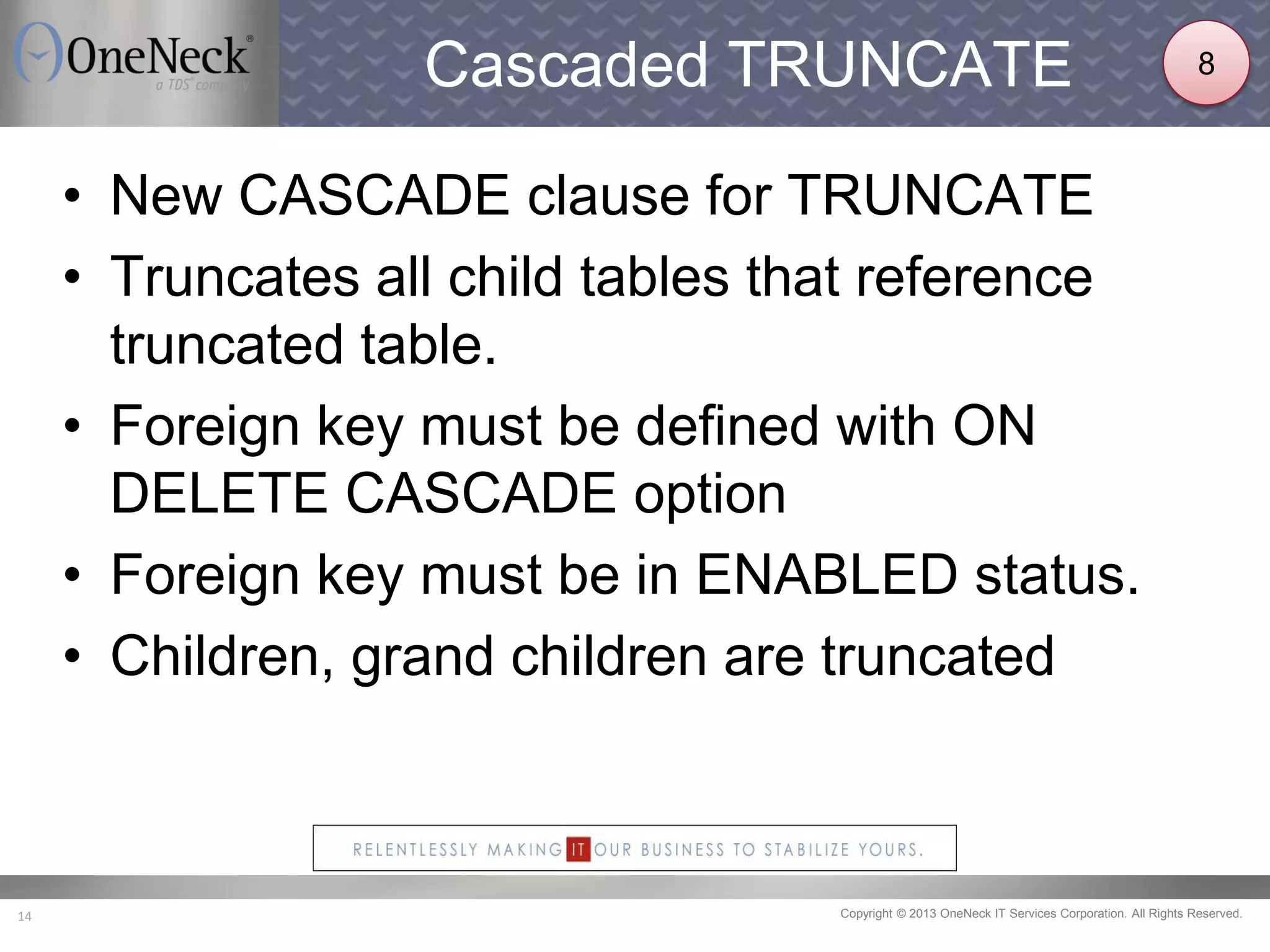 Copyright © 2013 OneNeck IT Services Corporation. All Rights Reserved.14
Cascaded TRUNCATE
• New CASCADE clause for TRUNCATE
• Truncates all child tables that reference
truncated table.
• Foreign key must be defined with ON
DELETE CASCADE option
• Foreign key must be in ENABLED status.
• Children, grand children are truncated
8
 