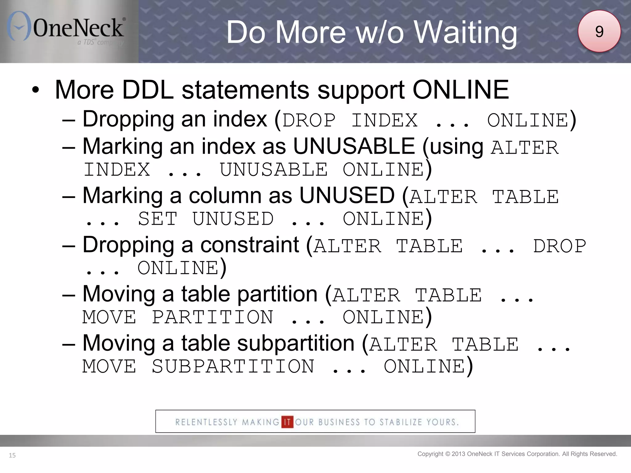 Copyright © 2013 OneNeck IT Services Corporation. All Rights Reserved.15
Do More w/o Waiting
• More DDL statements support ONLINE
– Dropping an index (DROP INDEX ... ONLINE)
– Marking an index as UNUSABLE (using ALTER
INDEX ... UNUSABLE ONLINE)
– Marking a column as UNUSED (ALTER TABLE
... SET UNUSED ... ONLINE)
– Dropping a constraint (ALTER TABLE ... DROP
... ONLINE)
– Moving a table partition (ALTER TABLE ...
MOVE PARTITION ... ONLINE)
– Moving a table subpartition (ALTER TABLE ...
MOVE SUBPARTITION ... ONLINE)
9
 