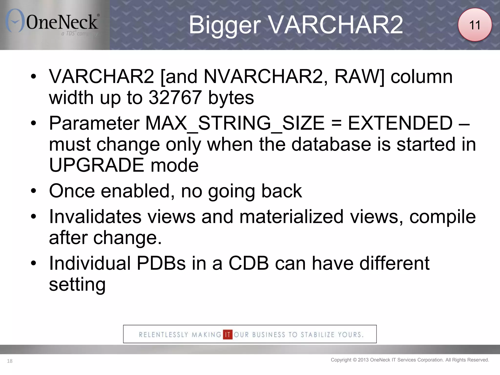 Copyright © 2013 OneNeck IT Services Corporation. All Rights Reserved.18
Bigger VARCHAR2
• VARCHAR2 [and NVARCHAR2, RAW] column
width up to 32767 bytes
• Parameter MAX_STRING_SIZE = EXTENDED –
must change only when the database is started in
UPGRADE mode
• Once enabled, no going back
• Invalidates views and materialized views, compile
after change.
• Individual PDBs in a CDB can have different
setting
11
 