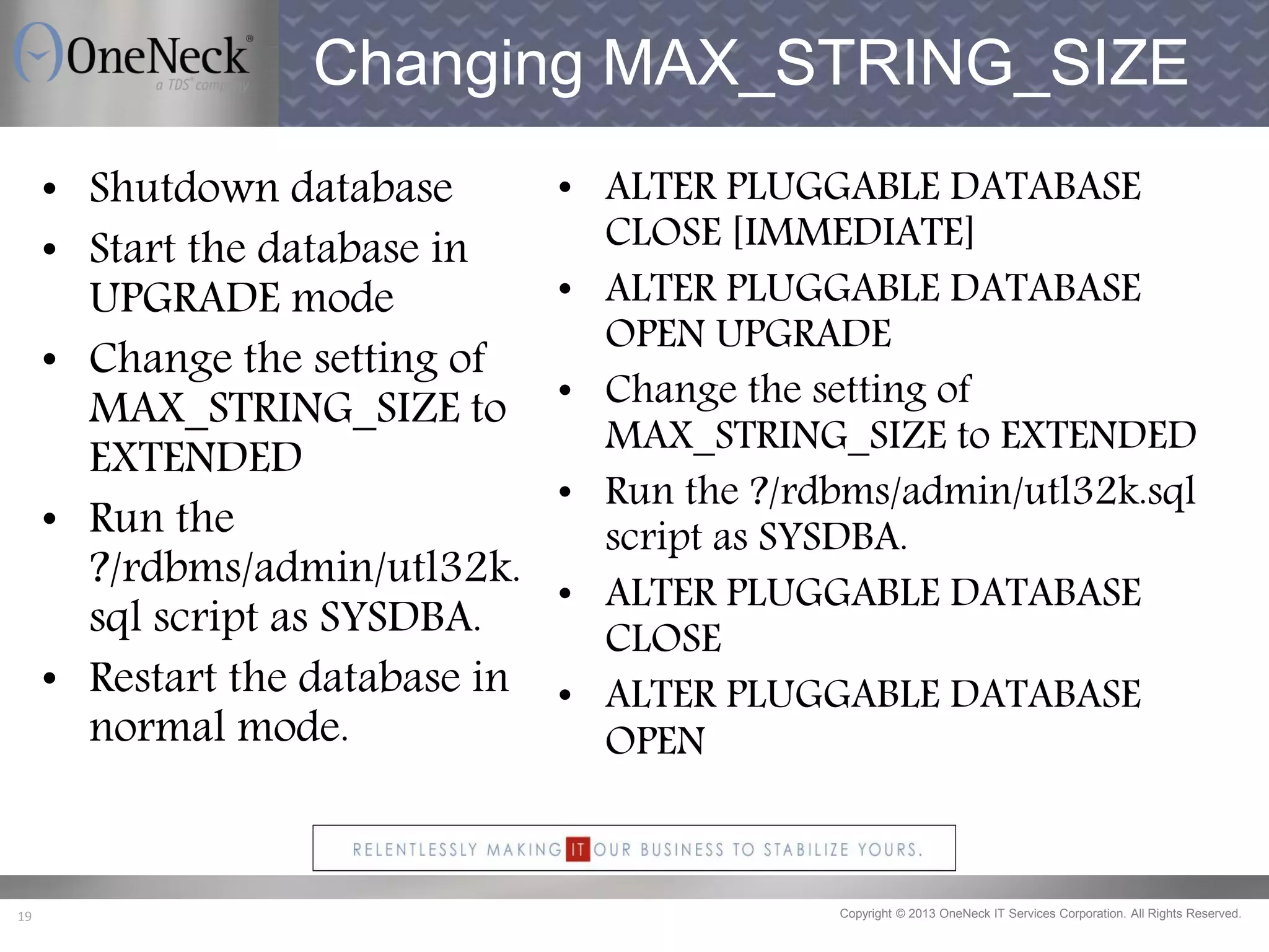 Copyright © 2013 OneNeck IT Services Corporation. All Rights Reserved.19
Changing MAX_STRING_SIZE
• ALTER PLUGGABLE DATABASE
CLOSE [IMMEDIATE]
• ALTER PLUGGABLE DATABASE
OPEN UPGRADE
• Change the setting of
MAX_STRING_SIZE to EXTENDED
• Run the ?/rdbms/admin/utl32k.sql
script as SYSDBA.
• ALTER PLUGGABLE DATABASE
CLOSE
• ALTER PLUGGABLE DATABASE
OPEN
• Shutdown database
• Start the database in
UPGRADE mode
• Change the setting of
MAX_STRING_SIZE to
EXTENDED
• Run the
?/rdbms/admin/utl32k.
sql script as SYSDBA.
• Restart the database in
normal mode.
 