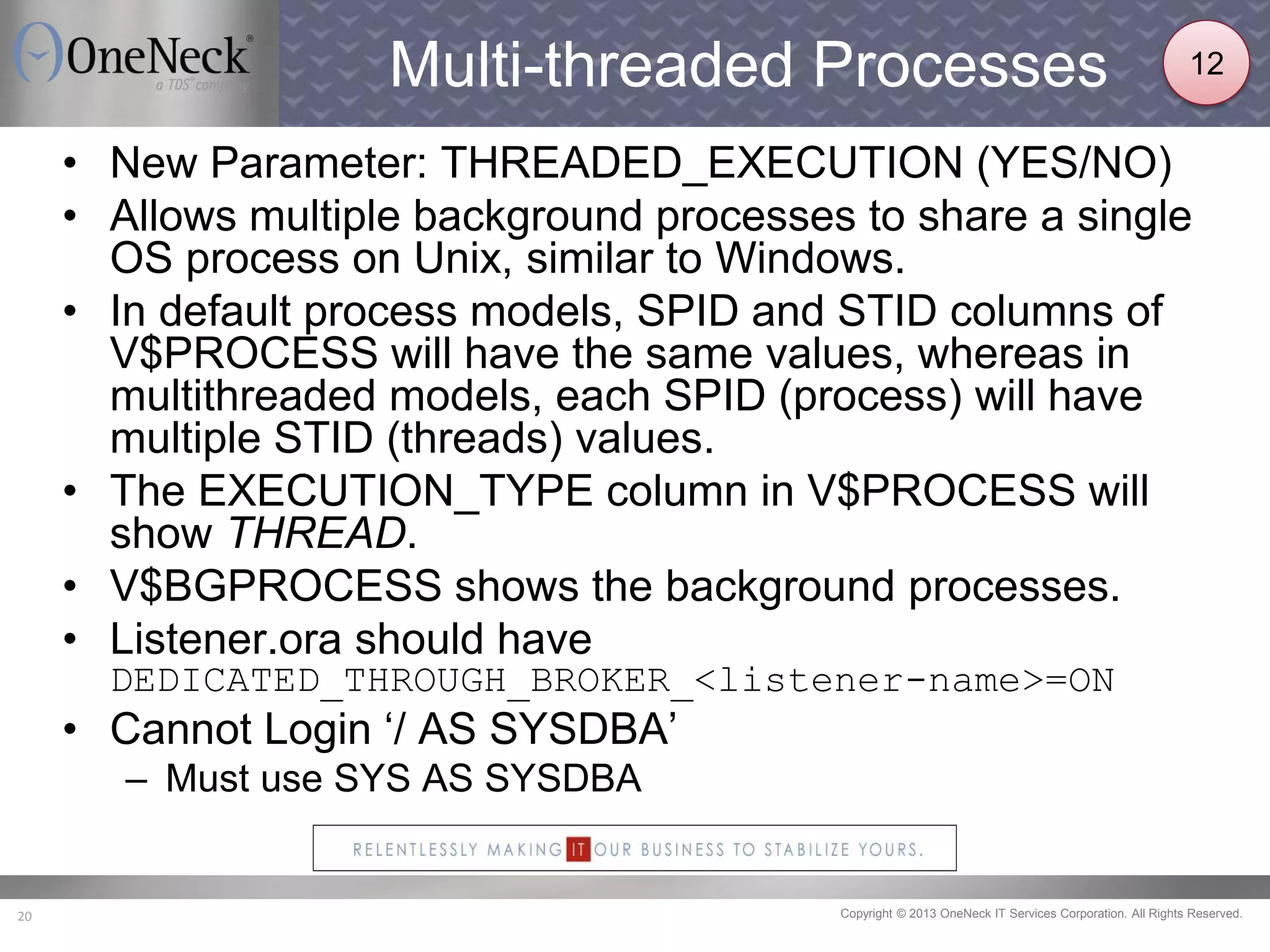 Copyright © 2013 OneNeck IT Services Corporation. All Rights Reserved.20
Multi-threaded Processes
• New Parameter: THREADED_EXECUTION (YES/NO)
• Allows multiple background processes to share a single
OS process on Unix, similar to Windows.
• In default process models, SPID and STID columns of
V$PROCESS will have the same values, whereas in
multithreaded models, each SPID (process) will have
multiple STID (threads) values.
• The EXECUTION_TYPE column in V$PROCESS will
show THREAD.
• V$BGPROCESS shows the background processes.
• Listener.ora should have
DEDICATED_THROUGH_BROKER_<listener-name>=ON
• Cannot Login ‘/ AS SYSDBA’
– Must use SYS AS SYSDBA
12
 