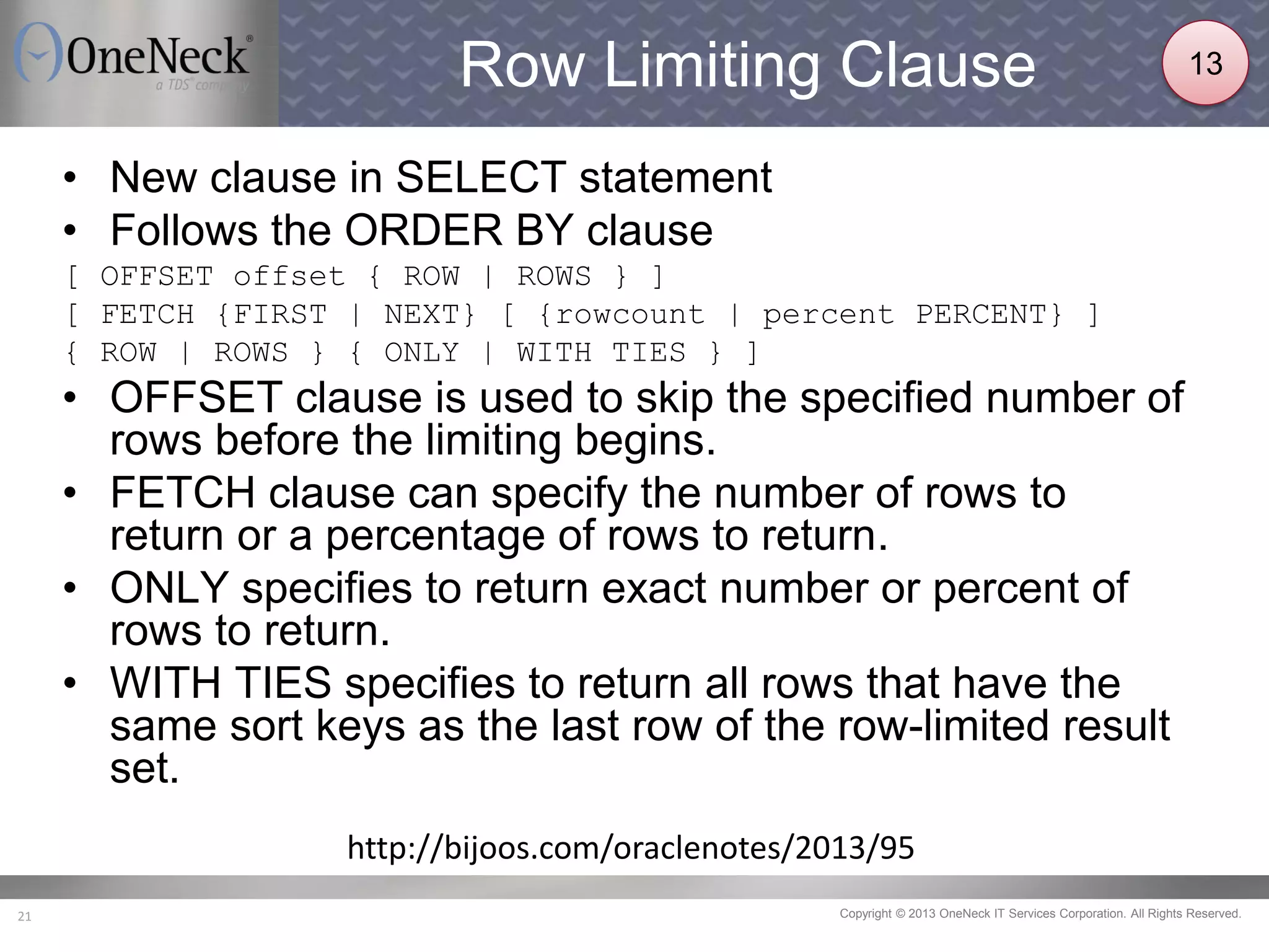 Copyright © 2013 OneNeck IT Services Corporation. All Rights Reserved.21
Row Limiting Clause
• New clause in SELECT statement
• Follows the ORDER BY clause
[ OFFSET offset { ROW | ROWS } ]
[ FETCH {FIRST | NEXT} [ {rowcount | percent PERCENT} ]
{ ROW | ROWS } { ONLY | WITH TIES } ]
• OFFSET clause is used to skip the specified number of
rows before the limiting begins.
• FETCH clause can specify the number of rows to
return or a percentage of rows to return.
• ONLY specifies to return exact number or percent of
rows to return.
• WITH TIES specifies to return all rows that have the
same sort keys as the last row of the row-limited result
set.
http://bijoos.com/oraclenotes/2013/95
13
 