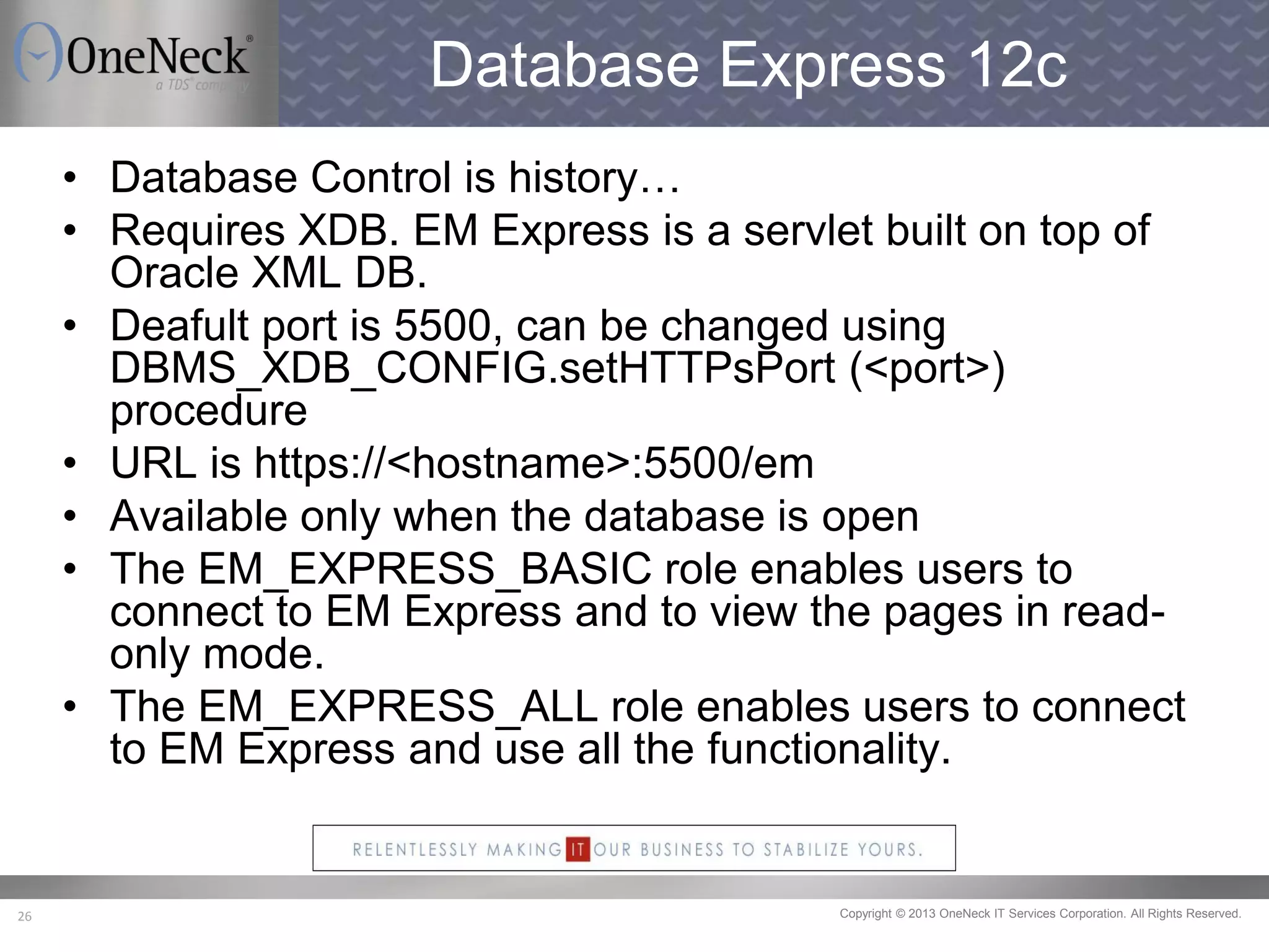 Copyright © 2013 OneNeck IT Services Corporation. All Rights Reserved.26
Database Express 12c
• Database Control is history…
• Requires XDB. EM Express is a servlet built on top of
Oracle XML DB.
• Deafult port is 5500, can be changed using
DBMS_XDB_CONFIG.setHTTPsPort (<port>)
procedure
• URL is https://<hostname>:5500/em
• Available only when the database is open
• The EM_EXPRESS_BASIC role enables users to
connect to EM Express and to view the pages in read-
only mode.
• The EM_EXPRESS_ALL role enables users to connect
to EM Express and use all the functionality.
 