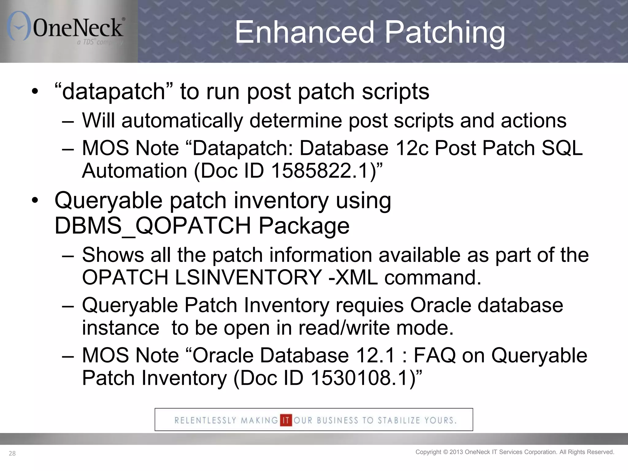 Copyright © 2013 OneNeck IT Services Corporation. All Rights Reserved.28
Enhanced Patching
• “datapatch” to run post patch scripts
– Will automatically determine post scripts and actions
– MOS Note “Datapatch: Database 12c Post Patch SQL
Automation (Doc ID 1585822.1)”
• Queryable patch inventory using
DBMS_QOPATCH Package
– Shows all the patch information available as part of the
OPATCH LSINVENTORY -XML command.
– Queryable Patch Inventory requies Oracle database
instance to be open in read/write mode.
– MOS Note “Oracle Database 12.1 : FAQ on Queryable
Patch Inventory (Doc ID 1530108.1)”
 