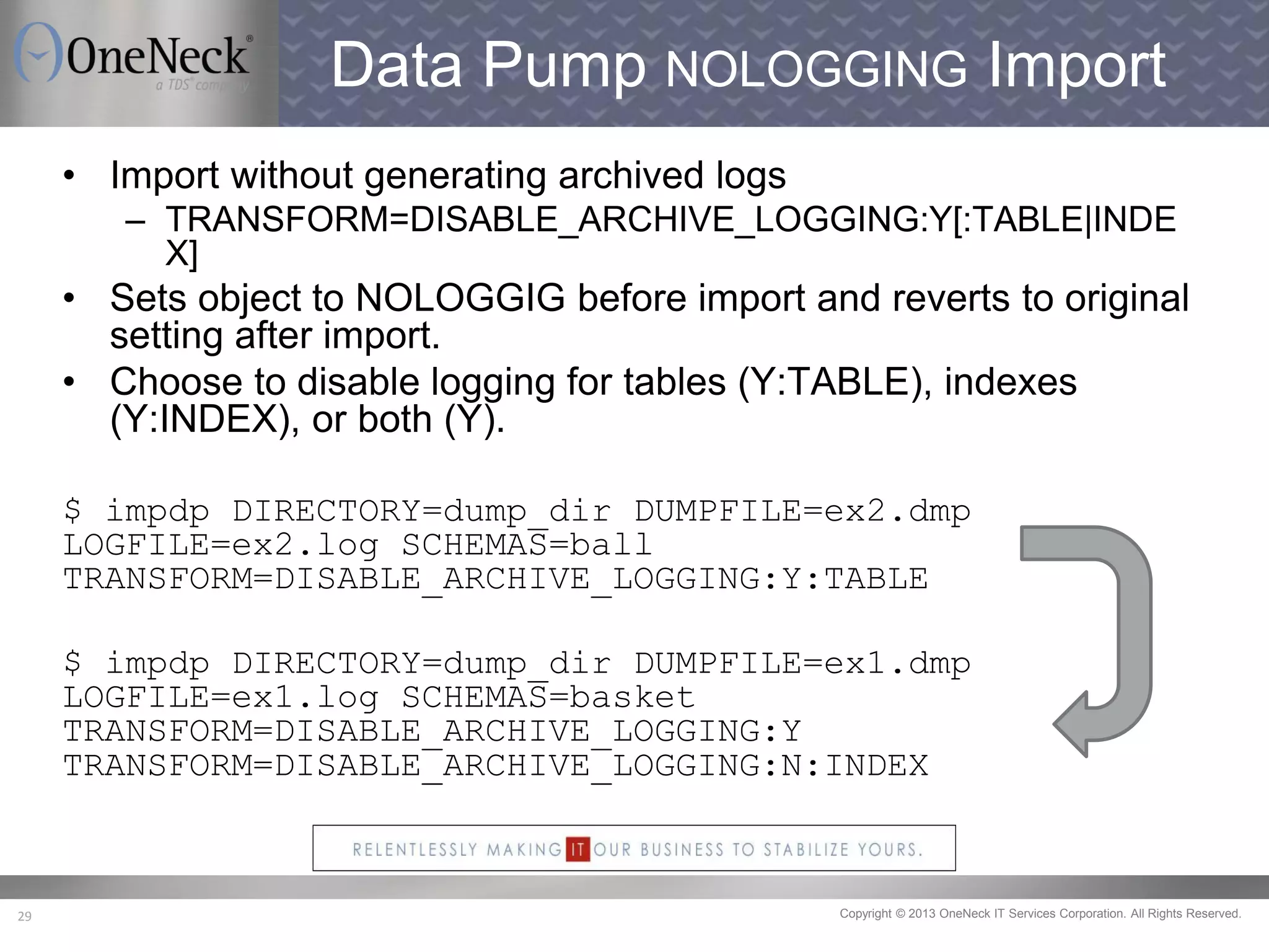 Copyright © 2013 OneNeck IT Services Corporation. All Rights Reserved.29
Data Pump NOLOGGING Import
• Import without generating archived logs
– TRANSFORM=DISABLE_ARCHIVE_LOGGING:Y[:TABLE|INDE
X]
• Sets object to NOLOGGIG before import and reverts to original
setting after import.
• Choose to disable logging for tables (Y:TABLE), indexes
(Y:INDEX), or both (Y).
$ impdp DIRECTORY=dump_dir DUMPFILE=ex2.dmp
LOGFILE=ex2.log SCHEMAS=ball
TRANSFORM=DISABLE_ARCHIVE_LOGGING:Y:TABLE
$ impdp DIRECTORY=dump_dir DUMPFILE=ex1.dmp
LOGFILE=ex1.log SCHEMAS=basket
TRANSFORM=DISABLE_ARCHIVE_LOGGING:Y
TRANSFORM=DISABLE_ARCHIVE_LOGGING:N:INDEX
 