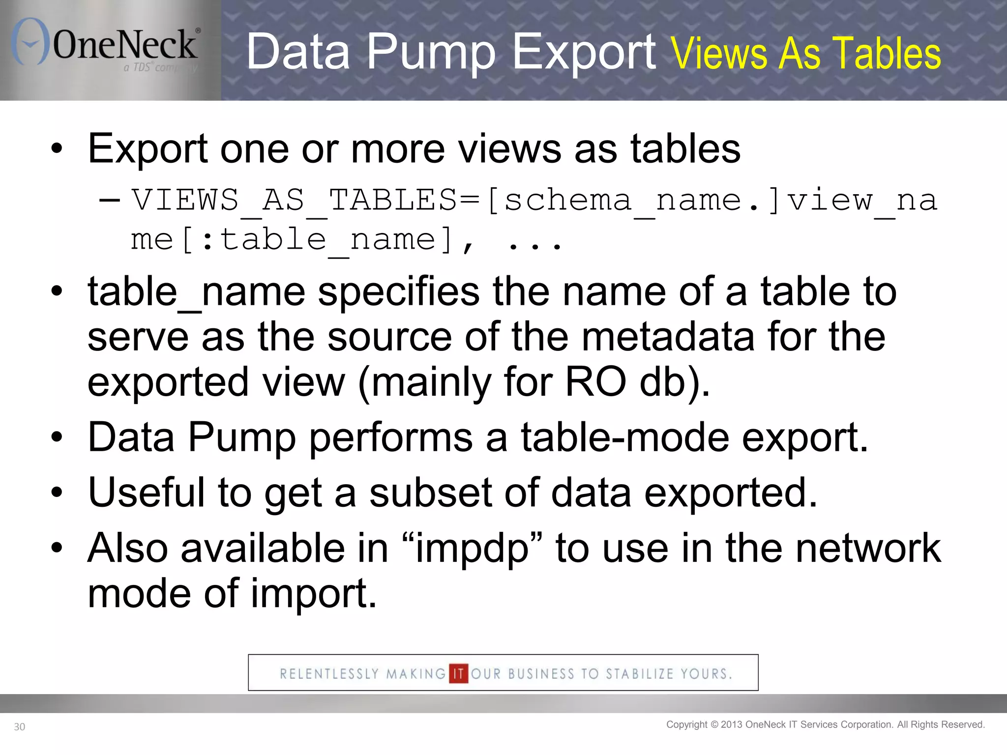 Copyright © 2013 OneNeck IT Services Corporation. All Rights Reserved.30
Data Pump Export Views As Tables
• Export one or more views as tables
– VIEWS_AS_TABLES=[schema_name.]view_na
me[:table_name], ...
• table_name specifies the name of a table to
serve as the source of the metadata for the
exported view (mainly for RO db).
• Data Pump performs a table-mode export.
• Useful to get a subset of data exported.
• Also available in “impdp” to use in the network
mode of import.
 