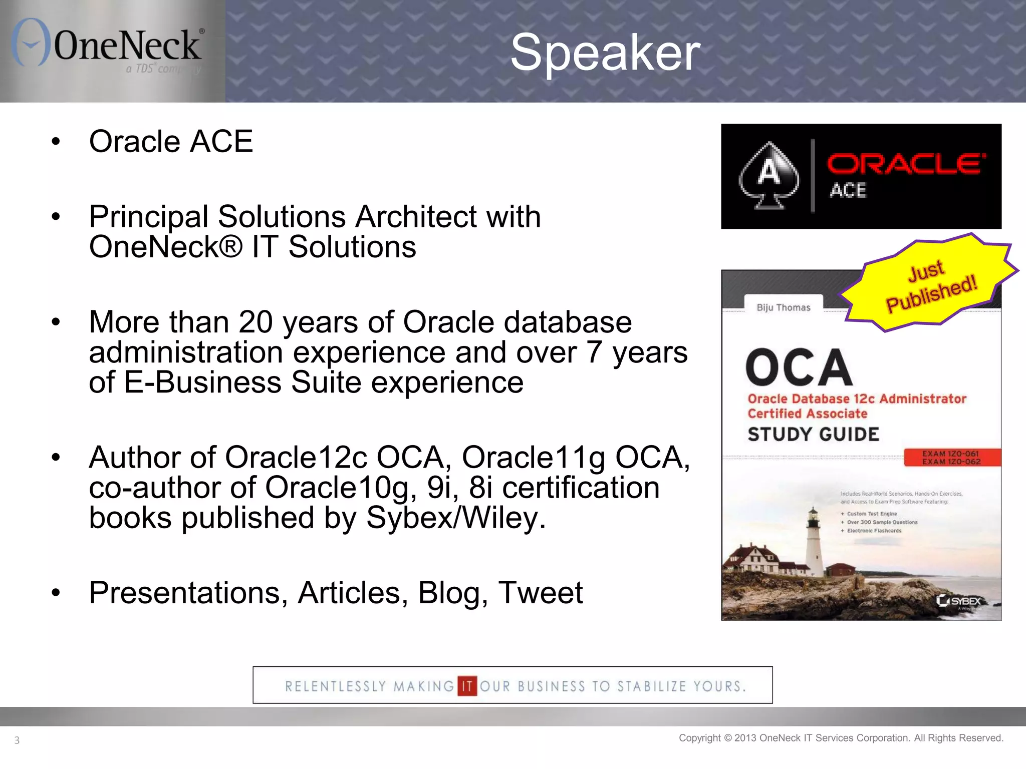 Copyright © 2013 OneNeck IT Services Corporation. All Rights Reserved.3
Speaker
• Oracle ACE
• Principal Solutions Architect with
OneNeck® IT Solutions
• More than 20 years of Oracle database
administration experience and over 7 years
of E-Business Suite experience
• Author of Oracle12c OCA, Oracle11g OCA,
co-author of Oracle10g, 9i, 8i certification
books published by Sybex/Wiley.
• Presentations, Articles, Blog, Tweet
 