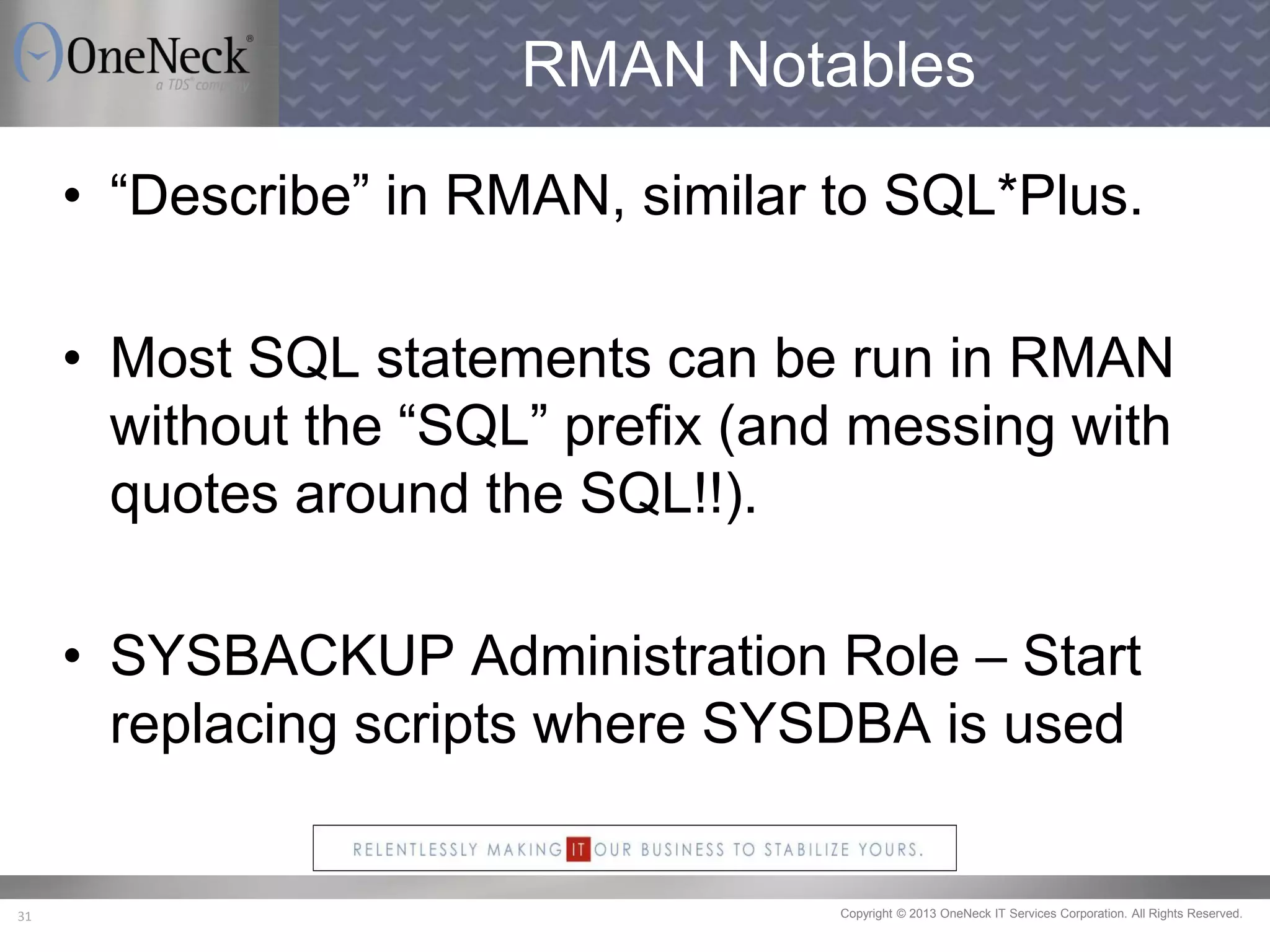 Copyright © 2013 OneNeck IT Services Corporation. All Rights Reserved.31
RMAN Notables
• “Describe” in RMAN, similar to SQL*Plus.
• Most SQL statements can be run in RMAN
without the “SQL” prefix (and messing with
quotes around the SQL!!).
• SYSBACKUP Administration Role – Start
replacing scripts where SYSDBA is used
 