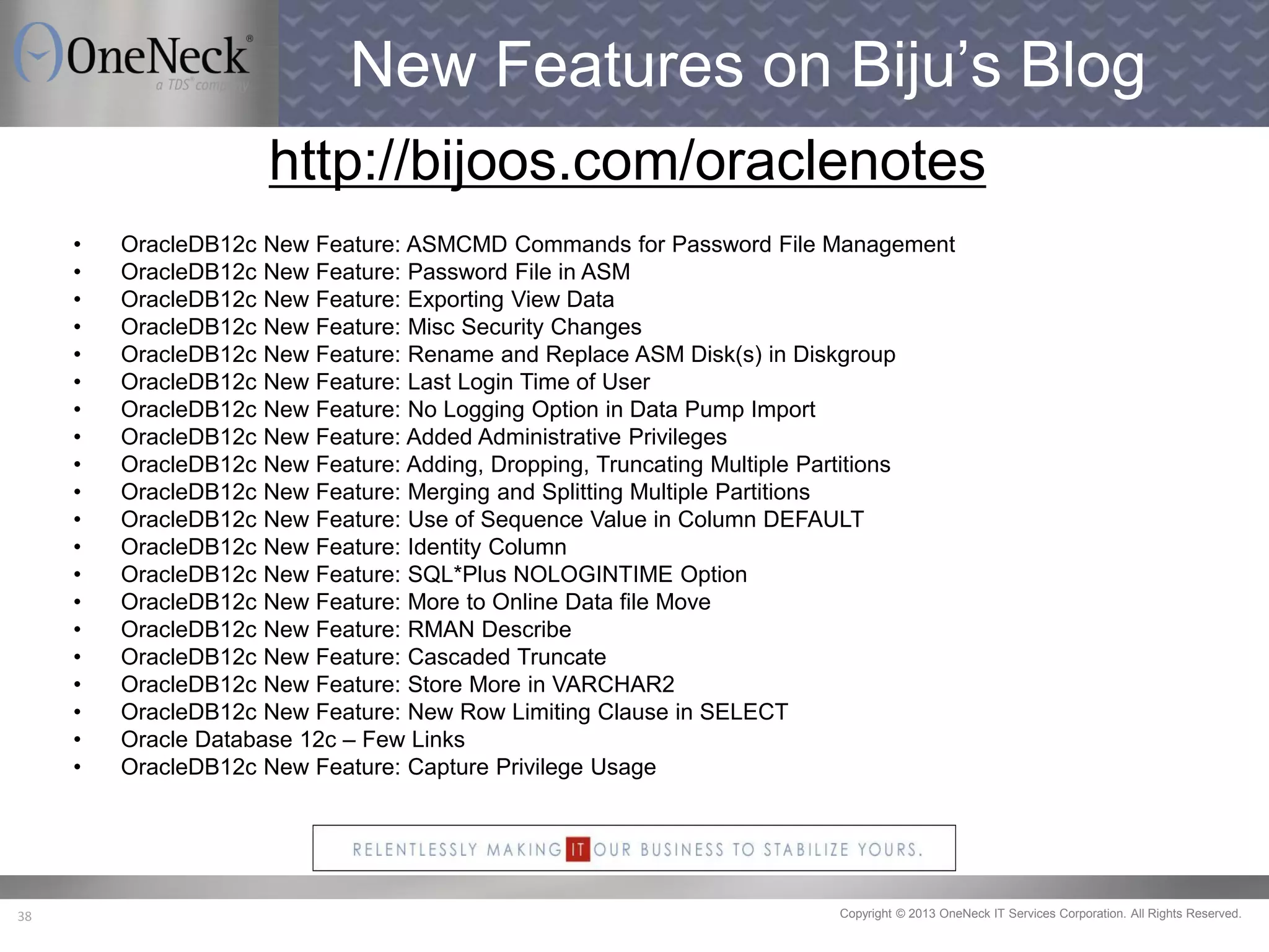 Copyright © 2013 OneNeck IT Services Corporation. All Rights Reserved.38
New Features on Biju’s Blog
http://bijoos.com/oraclenotes
• OracleDB12c New Feature: ASMCMD Commands for Password File Management
• OracleDB12c New Feature: Password File in ASM
• OracleDB12c New Feature: Exporting View Data
• OracleDB12c New Feature: Misc Security Changes
• OracleDB12c New Feature: Rename and Replace ASM Disk(s) in Diskgroup
• OracleDB12c New Feature: Last Login Time of User
• OracleDB12c New Feature: No Logging Option in Data Pump Import
• OracleDB12c New Feature: Added Administrative Privileges
• OracleDB12c New Feature: Adding, Dropping, Truncating Multiple Partitions
• OracleDB12c New Feature: Merging and Splitting Multiple Partitions
• OracleDB12c New Feature: Use of Sequence Value in Column DEFAULT
• OracleDB12c New Feature: Identity Column
• OracleDB12c New Feature: SQL*Plus NOLOGINTIME Option
• OracleDB12c New Feature: More to Online Data file Move
• OracleDB12c New Feature: RMAN Describe
• OracleDB12c New Feature: Cascaded Truncate
• OracleDB12c New Feature: Store More in VARCHAR2
• OracleDB12c New Feature: New Row Limiting Clause in SELECT
• Oracle Database 12c – Few Links
• OracleDB12c New Feature: Capture Privilege Usage
 