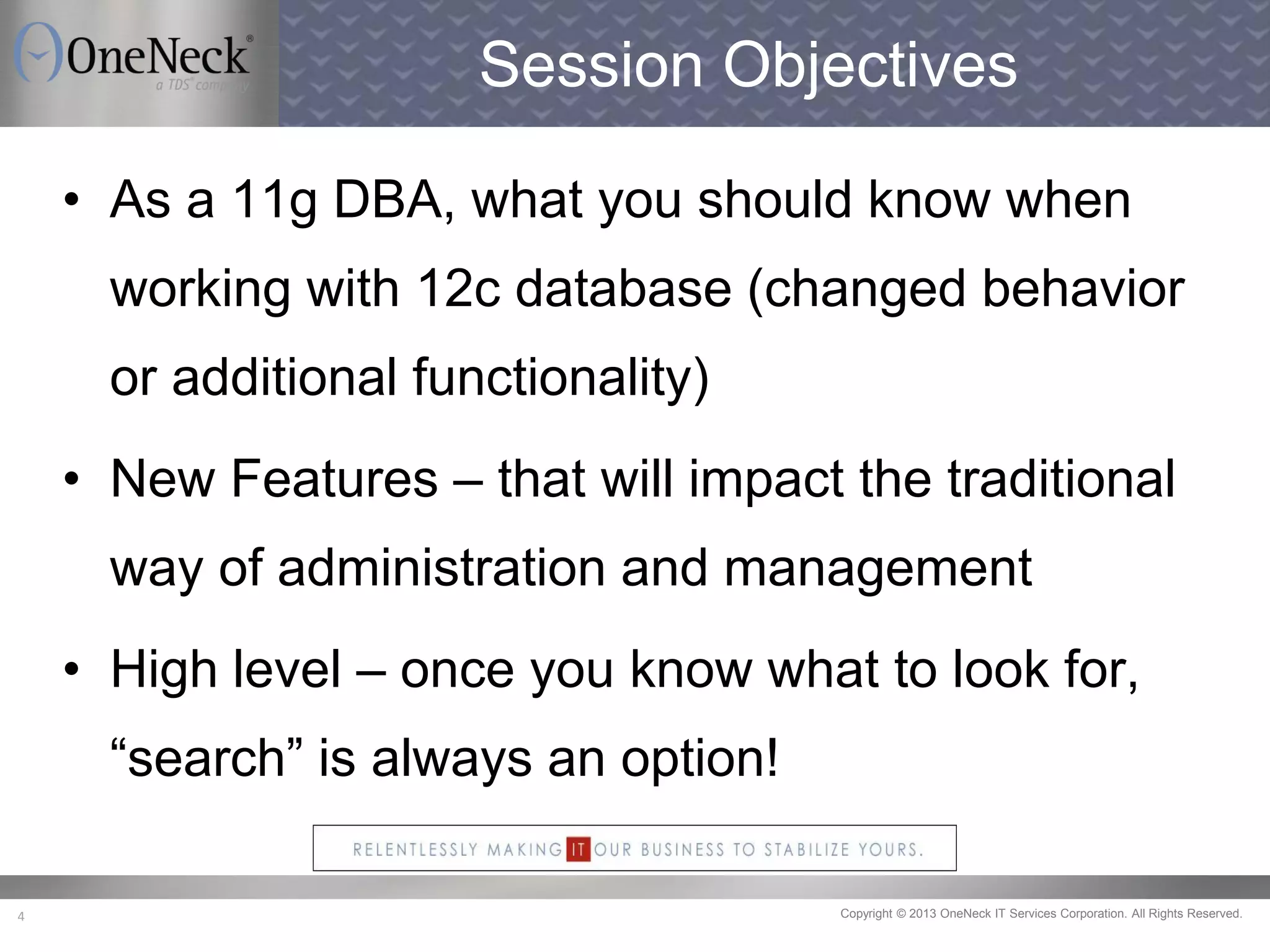 Copyright © 2013 OneNeck IT Services Corporation. All Rights Reserved.4
Session Objectives
• As a 11g DBA, what you should know when
working with 12c database (changed behavior
or additional functionality)
• New Features – that will impact the traditional
way of administration and management
• High level – once you know what to look for,
“search” is always an option!
 