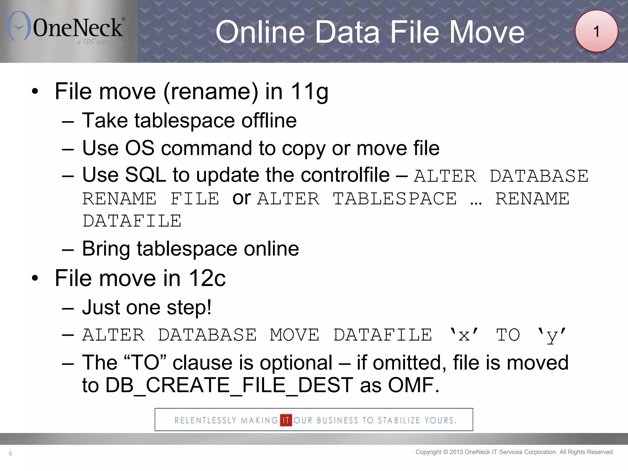 Copyright © 2013 OneNeck IT Services Corporation. All Rights Reserved.6
Online Data File Move
• File move (rename) in 11g
– Take tablespace offline
– Use OS command to copy or move file
– Use SQL to update the controlfile – ALTER DATABASE
RENAME FILE or ALTER TABLESPACE … RENAME
DATAFILE
– Bring tablespace online
• File move in 12c
– Just one step!
– ALTER DATABASE MOVE DATAFILE ‘x’ TO ‘y’
– The “TO” clause is optional – if omitted, file is moved
to DB_CREATE_FILE_DEST as OMF.
1
 