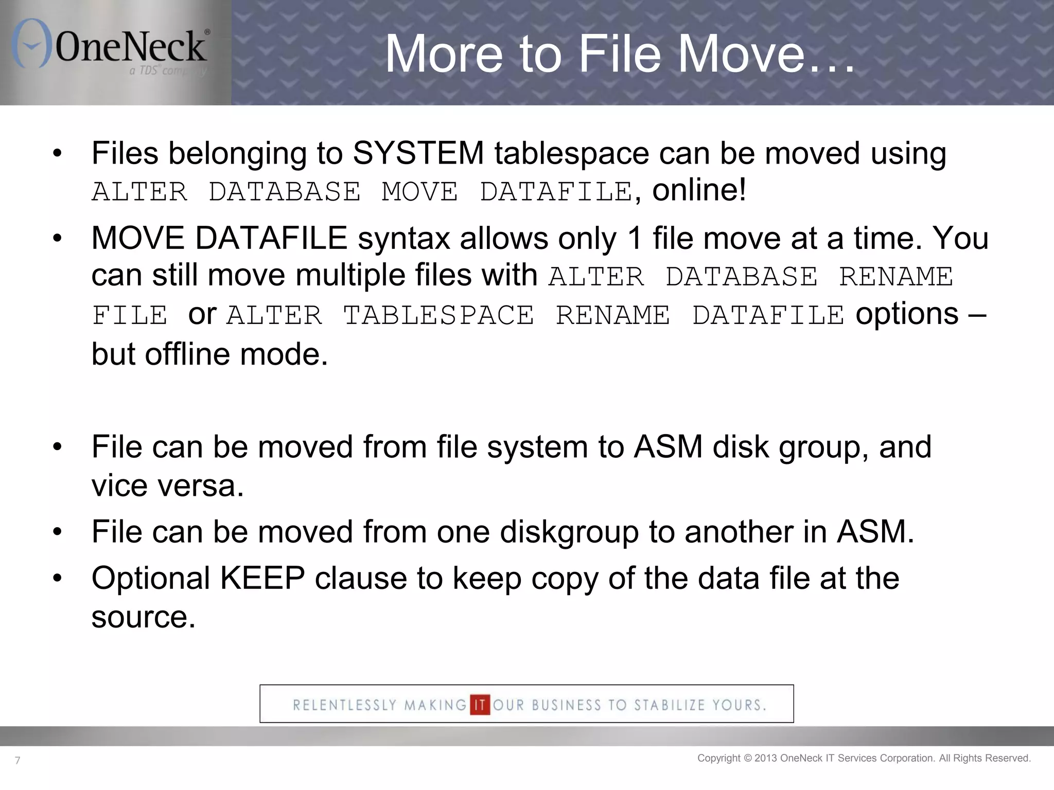 Copyright © 2013 OneNeck IT Services Corporation. All Rights Reserved.7
More to File Move…
• Files belonging to SYSTEM tablespace can be moved using
ALTER DATABASE MOVE DATAFILE, online!
• MOVE DATAFILE syntax allows only 1 file move at a time. You
can still move multiple files with ALTER DATABASE RENAME
FILE or ALTER TABLESPACE RENAME DATAFILE options –
but offline mode.
• File can be moved from file system to ASM disk group, and
vice versa.
• File can be moved from one diskgroup to another in ASM.
• Optional KEEP clause to keep copy of the data file at the
source.
 