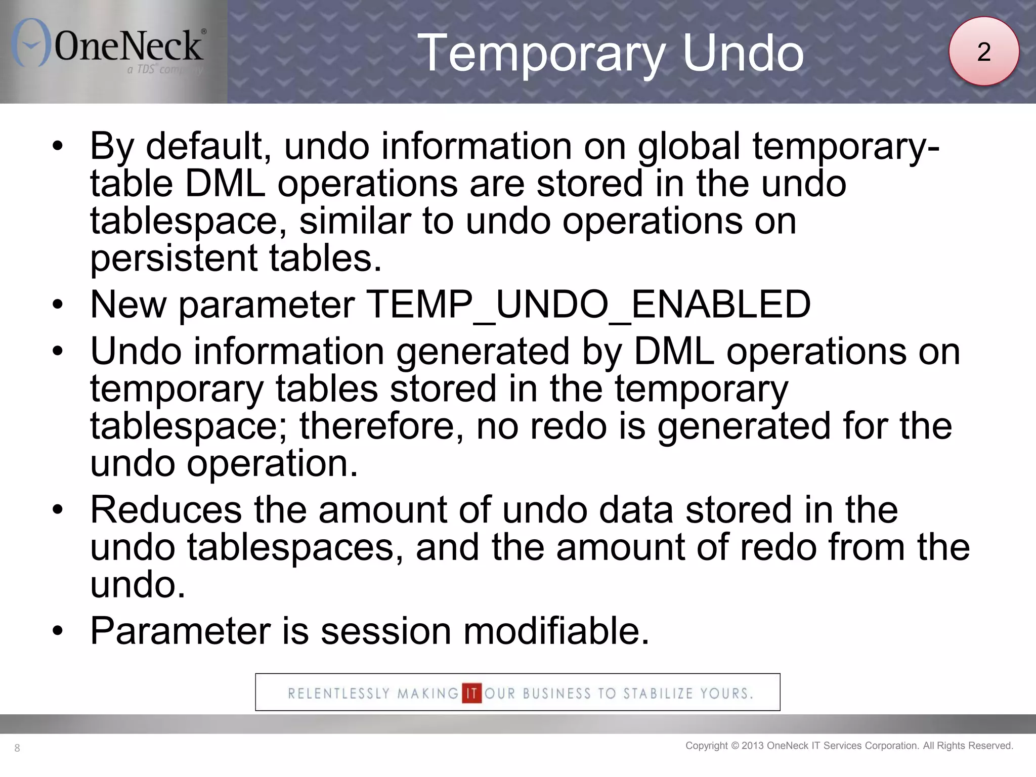Copyright © 2013 OneNeck IT Services Corporation. All Rights Reserved.8
Temporary Undo
• By default, undo information on global temporary-
table DML operations are stored in the undo
tablespace, similar to undo operations on
persistent tables.
• New parameter TEMP_UNDO_ENABLED
• Undo information generated by DML operations on
temporary tables stored in the temporary
tablespace; therefore, no redo is generated for the
undo operation.
• Reduces the amount of undo data stored in the
undo tablespaces, and the amount of redo from the
undo.
• Parameter is session modifiable.
2
 