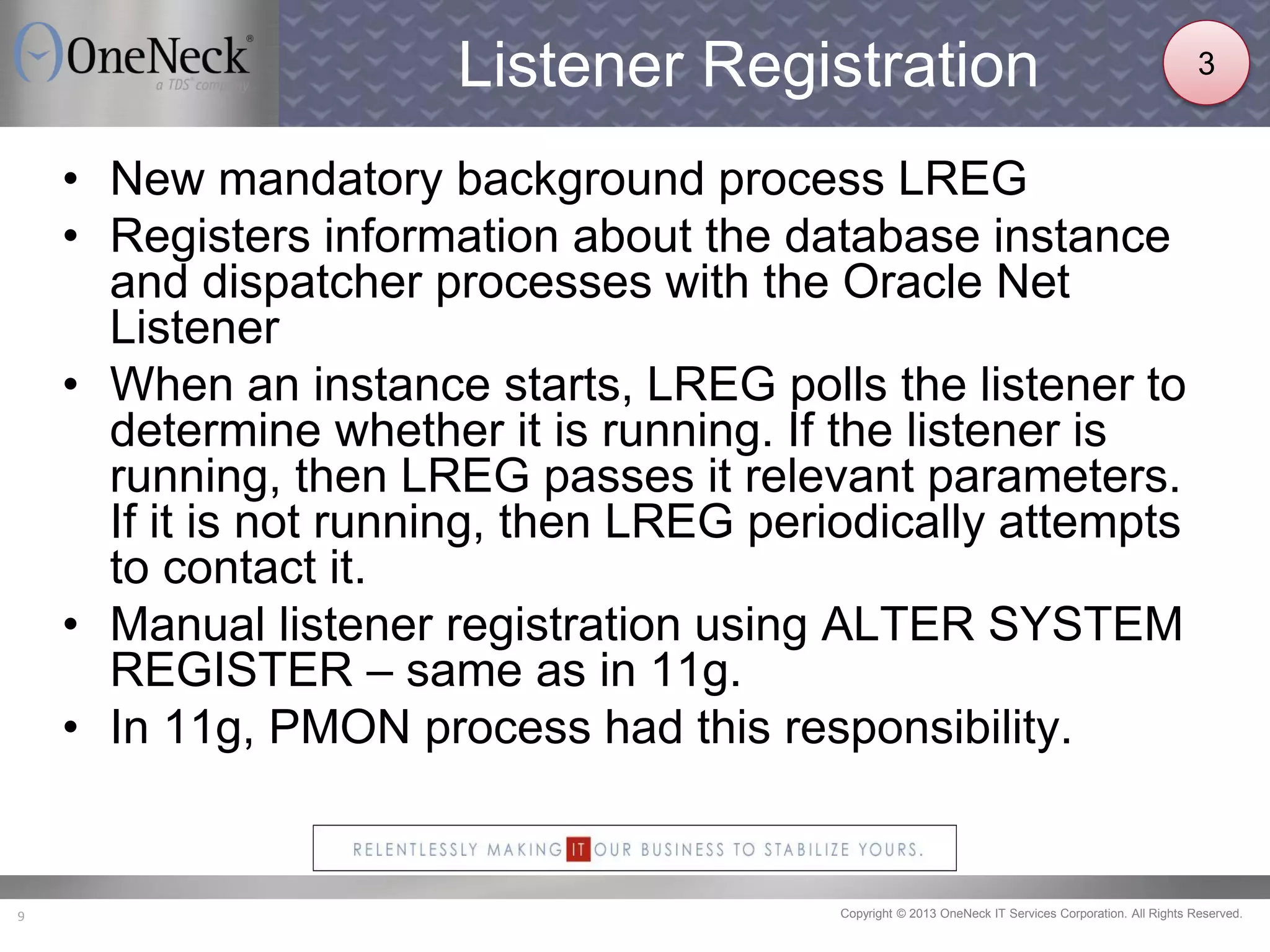 Copyright © 2013 OneNeck IT Services Corporation. All Rights Reserved.9
Listener Registration
• New mandatory background process LREG
• Registers information about the database instance
and dispatcher processes with the Oracle Net
Listener
• When an instance starts, LREG polls the listener to
determine whether it is running. If the listener is
running, then LREG passes it relevant parameters.
If it is not running, then LREG periodically attempts
to contact it.
• Manual listener registration using ALTER SYSTEM
REGISTER – same as in 11g.
• In 11g, PMON process had this responsibility.
3
 