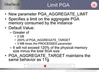 Copyright © 2013 OneNeck IT Services Corporation. All Rights Reserved.10
Limit PGA
• New parameter PGA_AGGREGATE_LIMIT
• Specifies a limit on the aggregate PGA
memory consumed by the instance
• Default Value:
– Greater of
• 2 GB
• 200% of PGA_AGGREGATE_TARGET
• 3 MB times the PROCESSES parameter.
– It will not exceed 120% of the physical memory
size minus the total SGA size.
• PGA_AGGREGATE_TARGET maintains the
same behavior as 11g
4
 