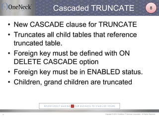 Copyright © 2013 OneNeck IT Services Corporation. All Rights Reserved.14
Cascaded TRUNCATE
• New CASCADE clause for TRUNCATE
• Truncates all child tables that reference
truncated table.
• Foreign key must be defined with ON
DELETE CASCADE option
• Foreign key must be in ENABLED status.
• Children, grand children are truncated
8
 