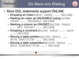 Copyright © 2013 OneNeck IT Services Corporation. All Rights Reserved.15
Do More w/o Waiting
• More DDL statements support ONLINE
– Dropping an index (DROP INDEX ... ONLINE)
– Marking an index as UNUSABLE (using ALTER
INDEX ... UNUSABLE ONLINE)
– Marking a column as UNUSED (ALTER TABLE
... SET UNUSED ... ONLINE)
– Dropping a constraint (ALTER TABLE ... DROP
... ONLINE)
– Moving a table partition (ALTER TABLE ...
MOVE PARTITION ... ONLINE)
– Moving a table subpartition (ALTER TABLE ...
MOVE SUBPARTITION ... ONLINE)
9
 