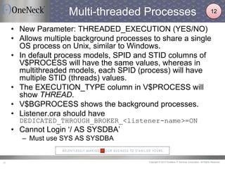 Copyright © 2013 OneNeck IT Services Corporation. All Rights Reserved.20
Multi-threaded Processes
• New Parameter: THREADED_EXECUTION (YES/NO)
• Allows multiple background processes to share a single
OS process on Unix, similar to Windows.
• In default process models, SPID and STID columns of
V$PROCESS will have the same values, whereas in
multithreaded models, each SPID (process) will have
multiple STID (threads) values.
• The EXECUTION_TYPE column in V$PROCESS will
show THREAD.
• V$BGPROCESS shows the background processes.
• Listener.ora should have
DEDICATED_THROUGH_BROKER_<listener-name>=ON
• Cannot Login ‘/ AS SYSDBA’
– Must use SYS AS SYSDBA
12
 